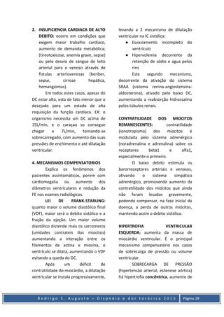 R o d r i g o S . A u g u s t o – D i s p n é i a e d o r t o r á c i c a 2 0 1 5 Página 29
2. INSUFICIENCIA CARDIACA DE ALTO
DEBITO: ocorre em condições que
exigem maior trabalho cardíaco,
aumento de demanda metabólica;
(tireotoxicose, anemia grave, sepse)
ou pelo desvio de sangue do leito
arterial para o venoso através de
fistulas arteriovenosas (beriber,
sepse, cirrose hepática,
hemangiomas).
Em todos estes casos, apesar do
DC estar alto, esta de fato menor que o
desejado para um estado de alta
requisição da função cardíaca. EX: o
organismo necessita um DC acima de
15L/min, e o caraçao so consegue
chegar a 7L/min, tornando-se
sobrecarregado, com aumento das suas
pressões de enchimento e até dilatação
ventricular.
4. MECANISMOS COMPENSATORIOS
Explica os fenômenos dos
pacientes assintomáticos, porem com
cardiomegalia ou aumento dos
diâmetros ventriculares e redução da
FE nos exames radiológicos.
LEI DE FRANK-STARLING:
quanto maior o volume diastólico final
(VDF), maior será o debito sistólico e a
fração da ejeção. Um maior volume
diastólico distende mais os sarcomeros
(unidades contrateis dos miocitos)
aumentando a interação entre os
filamentos de actina e miosina, o
ventrículo se dilata, aumentando o VDF
evitando a queda do DC.
Após um déficit de
contratilidade do miocárdio, a dilatação
ventricular se instala progressivamente,
levando a 2 mecanismo de dilatação
ventricular na IC sistólica:
● Esvaziamento incompleto do
ventrículo
● Hipervolemia decorrente da
retenção de sódio e agua pelos
rins
Este segundo mecanismo,
decorrente da ativação do sistema
SRAA (sistema renina-angiostensina-
aldosterona), ativado pelo baixo DC,
aumentando a reabsorção hidrossalina
pelos túbulos renais.
CONTRATILIDADE DOS MIOCITOS
REMANESCENTES: contratilidade
(ionotropismo) dos miocitos é
modulada pelo sistema adrenérgico
(noradrenalina e adrenalina) sobre os
receptores beta1 e alfa1,
especialmente o primeiro.
O baixo debito estimula os
barorreceptores arteriais e venosos,
ativando o sistema simpático
adrenérgico, promovendo aumento da
contratilidade dos miócitos que ainda
não foram lesados gravemente,
podendo compensar, na fase inicial da
doença, a perda de outros miócitos,
mantendo assim o debito sistólico.
HIPERTROFIA VENTRICULAR
ESQUERDA: aumenta da massa de
miocárdio ventricular. É o principal
mecanismo compensatório nos casos
de sobrecarga de pressão ou volume
ventricular.
SOBRECARGA DE PRESSÃO
(hipertensão arterial, estenose aórtica)
há hipertrofia concêntrica, aumento de
 