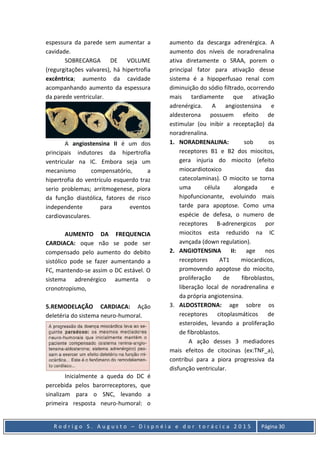 R o d r i g o S . A u g u s t o – D i s p n é i a e d o r t o r á c i c a 2 0 1 5 Página 30
espessura da parede sem aumentar a
cavidade.
SOBRECARGA DE VOLUME
(regurgitações valvares), há hipertrofia
excêntrica; aumento da cavidade
acompanhando aumento da espessura
da parede ventricular.
A angiostensina II é um dos
principais indutores da hipertrofia
ventricular na IC. Embora seja um
mecanismo compensatório, a
hipertrofia do ventrículo esquerdo traz
serio problemas; arritmogenese, piora
da função diastólica, fatores de risco
independente para eventos
cardiovasculares.
AUMENTO DA FREQUENCIA
CARDIACA: oque não se pode ser
compensado pelo aumento do debito
sistólico pode se fazer aumentando a
FC, mantendo-se assim o DC estável. O
sistema adrenérgico aumenta o
cronotropismo,
5.REMODELAÇÃO CARDIACA: Ação
deletéria do sistema neuro-humoral.
Inicialmente a queda do DC é
percebida pelos barorreceptores, que
sinalizam para o SNC, levando a
primeira resposta neuro-humoral: o
aumento da descarga adrenérgica. A
aumento dos níveis de noradrenalina
ativa diretamente o SRAA, porem o
principal fator para ativação desse
sistema é a hipoperfusao renal com
diminuição do sódio filtrado, ocorrendo
mais tardiamente que ativação
adrenérgica. A angiostensina e
aldesterona possuem efeito de
estimular (ou inibir a receptação) da
noradrenalina.
1. NORADRENALINA: sob os
receptores B1 e B2 dos miocitos,
gera injuria do miocito (efeito
miocardiotoxico das
catecolaminas). O miocito se torna
uma célula alongada e
hipofuncionante, evoluindo mais
tarde para apoptose. Como uma
espécie de defesa, o numero de
receptores B-adrenergicos por
miocitos esta reduzido na IC
avnçada (down regulation).
2. ANGIOTENSINA II: age nos
receptores AT1 miocardicos,
promovendo apoptose do miocito,
proliferação de fibroblastos,
liberação local de noradrenalina e
da própria angiotensina.
3. ALDOSTERONA: age sobre os
receptores citoplasmáticos de
esteroides, levando a proliferação
de fibroblastos.
A ação desses 3 mediadores
mais efeitos de citocinas (ex:TNF_a),
contribui para a piora progressiva da
disfunção ventricular.
 