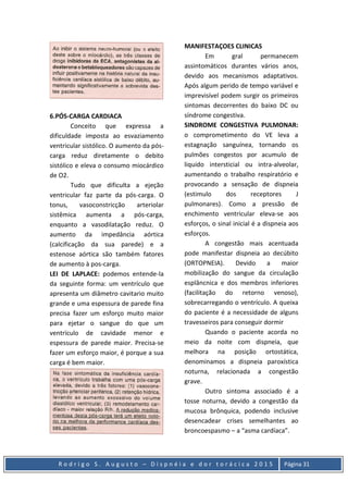 R o d r i g o S . A u g u s t o – D i s p n é i a e d o r t o r á c i c a 2 0 1 5 Página 31
6.PÓS-CARGA CARDIACA
Conceito que expressa a
dificuldade imposta ao esvaziamento
ventricular sistólico. O aumento da pós-
carga reduz diretamente o debito
sistólico e eleva o consumo miocárdico
de O2.
Tudo que dificulta a ejeção
ventricular faz parte da pós-carga. O
tonus, vasoconstricção arteriolar
sistêmica aumenta a pós-carga,
enquanto a vasodilatação reduz. O
aumento da impedância aórtica
(calcificação da sua parede) e a
estenose aórtica são também fatores
de aumento à pos-carga.
LEI DE LAPLACE: podemos entende-la
da seguinte forma: um ventrículo que
apresenta um diâmetro cavitario muito
grande e uma espessura de parede fina
precisa fazer um esforço muito maior
para ejetar o sangue do que um
ventrículo de cavidade menor e
espessura de parede maior. Precisa-se
fazer um esforço maior, é porque a sua
carga é bem maior.
MANIFESTAÇOES CLINICAS
Em gral permanecem
assintomáticos durantes vários anos,
devido aos mecanismos adaptativos.
Após algum perido de tempo variável e
imprevisível podem surgir os primeiros
sintomas decorrentes do baixo DC ou
síndrome congestiva.
SINDROME CONGESTIVA PULMONAR:
o comprometimento do VE leva a
estagnação sanguínea, tornando os
pulmões congestos por acumulo de
liquido intersticial ou intra-alveolar,
aumentando o trabalho respiratório e
provocando a sensação de dispneia
(estimulo dos receptores J
pulmonares). Como a pressão de
enchimento ventricular eleva-se aos
esforços, o sinal inicial é a dispneia aos
esforços.
A congestão mais acentuada
pode manifestar dispneia ao decúbito
(ORTOPNEIA). Devido a maior
mobilização do sangue da circulação
esplâncnica e dos membros inferiores
(facilitação do retorno venoso),
sobrecarregando o ventrículo. A queixa
do paciente é a necessidade de alguns
travesseiros para conseguir dormir
Quando o paciente acorda no
meio da noite com dispneia, que
melhora na posição ortostática,
denominamos a dispneia paroxística
noturna, relacionada a congestão
grave.
Outro sintoma associado é a
tosse noturna, devido a congestão da
mucosa brônquica, podendo inclusive
desencadear crises semelhantes ao
broncoespasmo – a “asma cardíaca”.
 