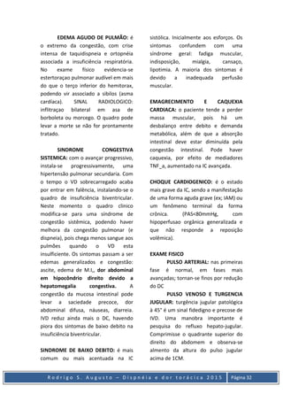 R o d r i g o S . A u g u s t o – D i s p n é i a e d o r t o r á c i c a 2 0 1 5 Página 32
EDEMA AGUDO DE PULMÃO: é
o extremo da congestão, com crise
intensa de taquidispneia e ortopnéia
associada a insuficiência respiratória.
No exame físico evidencia-se
estertoraçao pulmonar audível em mais
do que o terço inferior do hemitorax,
podendo vir associado a sibilos (asma
cardíaca). SINAL RADIOLOGICO:
inflitraçao bilateral em asa de
borboleta ou morcego. O quadro pode
levar a morte se não for prontamente
tratado.
SINDROME CONGESTIVA
SISTEMICA: com o avançar progressivo,
instala-se progressivamente, uma
hipertensão pulmonar secundaria. Com
o tempo o VD sobrecarregado acaba
por entrar em falência, instalando-se o
quadro de insuficiência biventricular.
Neste momento o quadro clinico
modifica-se para uma síndrome de
congestão sistêmica, podendo haver
melhora da congestão pulmonar (e
dispneia), pois chega menos sangue aos
pulmões quando o VD esta
insulficiente. Os sintomas passam a ser
edemas generalizados e congestão:
ascite, edema de M.I,, dor abdominal
em hipocôndrio direito devido a
hepatomegalia congestiva. A
congestão da mucosa intestinal pode
levar a saciedade precoce, dor
abdominal difusa, náuseas, diarreia.
IVD reduz ainda mais o DC, havendo
piora dos sintomas de baixo debito na
insuficiência biventricular.
SINDROME DE BAIXO DEBITO: é mais
comum ou mais acentuada na IC
sistólica. Inicialmente aos esforços. Os
sintomas confundem com uma
síndrome geral: fadiga muscular,
indisposição, mialgia, cansaço,
lipotimia. A maioria dos sintomas é
devido a inadequada perfusão
muscular.
EMAGRECIMENTO E CAQUEXIA
CARDIACA: o paciente tende a perder
massa muscular, pois há um
desbalanço entre debito e demanda
metabólica, além de que a absorção
intestinal deve estar diminuída pela
congestão intestinal. Pode haver
caquexia, por efeito de mediadores
TNF_a, aumentado na IC avançada.
CHOQUE CARDIOGENICO: é o estado
mais grave da IC, sendo a manifestação
de uma forma aguda grave (ex; IAM) ou
um fenômeno terminal da forma
crônica. (PAS<80mmHg, com
hipoperfusao orgânica generalizada e
que não responde a reposição
volêmica).
EXAME FISICO
PULSO ARTERIAL: nas primeiras
fase é normal, em fases mais
avançadas; tornan-se finos por redução
do DC
PULSO VENOSO E TURGENCIA
JUGULAR: turgência jugular patológica
à 45° é um sinal fidedigno e precose de
IVD. Uma manobra importante é
pesquisa do refluxo hepato-jugular.
Comprimisse o quadrante superior do
direito do abdomem e observa-se
almento da altura do pulso jugular
acima de 1CM.
 