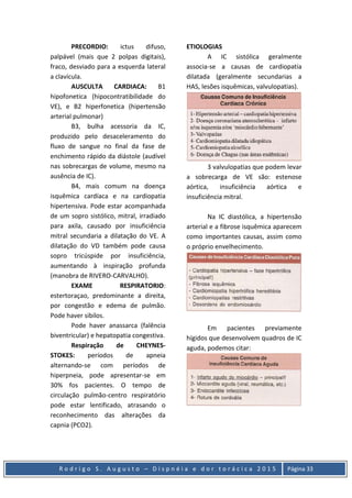 R o d r i g o S . A u g u s t o – D i s p n é i a e d o r t o r á c i c a 2 0 1 5 Página 33
PRECORDIO: ictus difuso,
palpável (mais que 2 polpas digitais),
fraco, desviado para a esquerda lateral
a clavícula.
AUSCULTA CARDIACA: B1
hipofonetica (hipocontratibilidade do
VE), e B2 hiperfonetica (hipertensão
arterial pulmonar)
B3, bulha acessoria da IC,
produzido pelo desaceleramento do
fluxo de sangue no final da fase de
enchimento rápido da diástole (audível
nas sobrecargas de volume, mesmo na
ausência de IC).
B4, mais comum na doença
isquêmica cardíaca e na cardiopatia
hipertensiva. Pode estar acompanhada
de um sopro sistólico, mitral, irradiado
para axila, causado por insuficiência
mitral secundaria a dilatação do VE. A
dilatação do VD também pode causa
sopro tricúspide por insuficiência,
aumentando à inspiração profunda
(manobra de RIVERO-CARVALHO).
EXAME RESPIRATORIO:
estertoraçao, predominante a direita,
por congestão e edema de pulmão.
Pode haver sibilos.
Pode haver anassarca (falência
biventricular) e hepatopatia congestiva.
Respiração de CHEYNES-
STOKES: períodos de apneia
alternando-se com períodos de
hiperpneia, pode apresentar-se em
30% fos pacientes. O tempo de
circulação pulmão-centro respiratório
pode estar lentificado, atrasando o
reconhecimento das alterações da
capnia (PCO2).
ETIOLOGIAS
A IC sistólica geralmente
associa-se a causas de cardiopatia
dilatada (geralmente secundarias a
HAS, lesões isquêmicas, valvulopatias).
3 valvulopatias que podem levar
a sobrecarga de VE são: estenose
aórtica, insuficiência aórtica e
insuficiência mitral.
Na IC diastólica, a hipertensão
arterial e a fibrose isquêmica aparecem
como importantes causas, assim como
o próprio envelhecimento.
Em pacientes previamente
hígidos que desenvolvem quadros de IC
aguda, podemos citar:
 