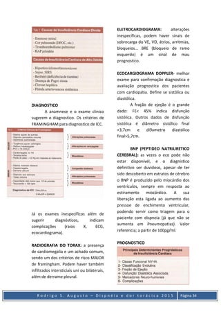 R o d r i g o S . A u g u s t o – D i s p n é i a e d o r t o r á c i c a 2 0 1 5 Página 34
DIAGNOSTICO
A anamnese e o exame clinico
sugerem o diagnostico. Os critérios de
FRAMINGHAM para diagnostico de ICC.
Já os exames inespecíficos além de
sugerir diagnósticos, indicam
complicações (raios X, ECG,
ecocardiograma).
RADIOGRAFIA DO TORAX: a presença
de cardiomegalia e um achado comum,
sendo um dos critérios de risco MAJOR
de framingham. Podem haver também
infiltrados intersticiais uni ou bilaterais,
além de derrame pleural.
ELETROCARDIOGRAMA: alterações
inespecíficas, podem haver sinais de
sobrecarga do VE, VD, átrios, arritmias,
bloqueios... BRE (bloqueio de ramo
esquerdo) é um sinal de mau
prognostico.
ECOCARGIOGRAMA DOPPLER- melhor
exame para confirmação diagnostica e
avaliação prognostica dos pacientes
com cardiopatia. Define se sistólica ou
diastólica.
A fração de ejeção é o grande
dado: FE< 45% indica disfunção
sistólica. Outros dados de disfunção
sistólica é diâmetro sistólico final
>3,7cm e di9ametro diastólico
final>5,7cm.
BNP (PEPTIDEO NATRIURETICO
CEREBRAL): as vezes o eco pode não
estar disponível, e o diagnistico
definitivo ser duvidoso, apesar de ter
sido descoberto em extratos de cérebro
o BNP é produzido pelo miocárdio dos
ventrículos, sempre em resposta ao
estiramento miocárdico. A sua
liberação esta ligada ao aumento das
pressoe de enchimento ventricular,
podendo servir como triagem para o
paciente com dispneia (já que não se
aumenta em Pneumopatias). Valor
referencia; a partir de 100pg/ml.
PROGNOSTICO
 