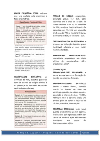 R o d r i g o S . A u g u s t o – D i s p n é i a e d o r t o r á c i c a 2 0 1 5 Página 35
CLASSE FUNCIONAL NYHA: indica-se
que seja avaliada pela anamnese e
teste ergométrico.
CLASSIFICAÇÃO EVOLUTIVA: as
diretrizes da ACC, classifica pacientes
com ICC através de estágios clínicos e
da presença de alterações estruturais
ventriculares evolutivas.
FRAÇÃO DE EJEÇÃO: prognostico.
Disfunção grave: FE< 35%. Com
sobrevida em 5 anos de 15-35% na
classe funcional III ou IV, ou sobrevida
de 60%, na classe funcional I ou II. Os
pacientes com FE> 35% tem sobrevida
em 5 anos de 70% se funcional III ou IV,
e em torno de 80%, se funcional I ou II.
DISFUNÇÃO DIASTOLICA ASSOCIADA: a
presença de disfunção diastólica grave
(restritivo) relaciona-se com maior
morbimortalidade.
MARCADORES NEURO-HUMORAIS:
mortalidade proporcional aos níveis
séricos de noradrenalina, ADH,
endotelina-1 e BNP.
COMPLICAÇOES
TROMOEMBOLISMO PULMONAR: a
estase venosa favorece a formação de
trombo nas veias íleo-femorais.
TROMBOEMBOLISMO SISTEMICO:
devido a estase venosa, trombos
murais no interior do átrio ou
ventrículo, aderidos ou não as paredes,
associado a fatores de risco: FE<30%,
fibrilação atrial e acinesia apical, um
embolo pode se soltar e alojar-se no
cérebro, membros, intestino, etc.
ARRITMIAS CARDIACAS: tanto taqui
quanto bradarritimias podem ocorrer.
Intoxicaçoes por digitálicos podem ser
causas de arritmias e por isso deve ser
investigada em casos de
descompensaçao súbita.
 