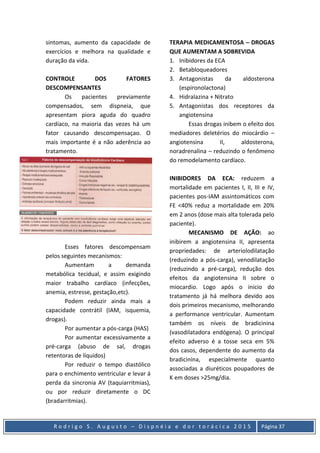 R o d r i g o S . A u g u s t o – D i s p n é i a e d o r t o r á c i c a 2 0 1 5 Página 37
sintomas, aumento da capacidade de
exercícios e melhora na qualidade e
duração da vida.
CONTROLE DOS FATORES
DESCOMPENSANTES
Os pacientes previamente
compensados, sem dispneia, que
apresentam piora aguda do quadro
cardíaco, na maioria das vezes há um
fator causando descompensaçao. O
mais importante é a não aderência ao
tratamento.
Esses fatores descompensam
pelos seguintes mecanismos:
Aumentam a demanda
metabólica tecidual, e assim exigindo
maior trabalho cardíaco (infecções,
anemia, estresse, gestação,etc).
Podem reduzir ainda mais a
capacidade contrátil (IAM, isquemia,
drogas).
Por aumentar a pós-carga (HAS)
Por aumentar excessivamente a
pré-carga (abuso de sal, drogas
retentoras de líquidos)
Por reduzir o tempo diastólico
para o enchimento ventricular e levar á
perda da sincronia AV (taquiarritmias),
ou por reduzir diretamente o DC
(bradarritmias).
TERAPIA MEDICAMENTOSA – DROGAS
QUE AUMENTAM A SOBREVIDA
1. Inibidores da ECA
2. Betabloqueadores
3. Antagonistas da aldosterona
(espironolactona)
4. Hidralazina + Nitrato
5. Antagonistas dos receptores da
angiotensina
Essas drogas inibem o efeito dos
mediadores deletérios do miocárdio –
angiotensina II, aldosterona,
noradrenalina – reduzindo o fenômeno
do remodelamento cardíaco.
INIBIDORES DA ECA: reduzem a
mortalidade em pacientes I, II, III e IV,
pacientes pos-IAM assintomáticos com
FE <40% reduz a mortalidade em 20%
em 2 anos (dose mais alta tolerada pelo
paciente).
MECANISMO DE AÇÃO: ao
inibirem a angiotensina II, apresenta
propriedades: de arteriolodilatação
(reduzindo a pós-carga), venodilatação
(reduzindo a pré-carga), redução dos
efeitos da angiotensina II sobre o
miocardio. Logo após o inicio do
tratamento já há melhora devido aos
dois primeiros mecanismo, melhorando
a performance ventricular. Aumentam
também os níveis de bradicinina
(vasodilatadora endógena). O principal
efeito adverso é a tosse seca em 5%
dos casos, dependente do aumento da
bradicinina, especialmente quanto
associadas a diuréticos poupadores de
K em doses >25mg/dia.
 