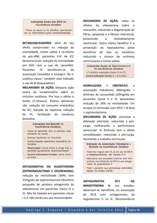 R o d r i g o S . A u g u s t o – D i s p n é i a e d o r t o r á c i c a 2 0 1 5 Página 38
BETABLOQUEADORES: além de seu
efeito comprovado na redução da
mortalidade, morte súbita e re-infarto
no pos-IAM, pacientes II-III de ICC
demonstraram redução da mortalidade
em 65% com o uso do carvedilol.
Pacientes IV beneficiam-se da
associação Carvedilol e enalapril. Na Ic
sistólica classe I também esta indicado
o uso de B-bloqueadores.
MECANISMO DE AÇÃO: bloqueia ação
toxica da noradrenalina sobre os
miócitos cardíacos. Por isso o efeito é
tardio (2-3meses). Efeitos adicionais
são; redução do consumo miocárdico
de O2, redução da isquemia, redução
da FC, facilitação da mecânica
disatolica.
ANTAGONISTAS DA ALDOSTERONA
(ESPIRONOLACTONA E EPLERENONA):
redução da mortalidade (30%) com
25mg/dia de espironolactona (diurético
poupador de potássio antagonista da
aldosterona) em pacientes classe III e
IV. Não foi testada em pacientes classe
I e II, não sendo seu uso recomendado.
MECANISMO DE AÇÃO: reduz os
efeitos da aldosterona sobre o
miocardio, reduzindo a degeneração de
fibras, apoptose e a fibrose intersticial,
prevenindo o remodelamento
ventricular. Outro efeito benéfico é a
prevenção da hipocalcemia pelos
diuréticos de alça ou tiazidicos,
reduzindo a chance de arritmias
ventriculares e morte súbita.
HIDRALAZINA + DINITRATO: a
associação hidralazina 200mg/dia +
dinitrato de isossorbida 120mg/dia em
pacientes classe II e III, apresentou
redução de 20% na mortalidade. Em
terapia já otimizada com IECA + B-bloq
+ espironolactona.
MECANISMO DE AÇÃO: promove a
dilatação arteriolar, reduzindo a pos-
carga, melhorando a performance
ventricular. O dinitrato tem o efeito
venodilatador, reduzindo a pré-carga,
facilitando o trabalho ventricular.
ANTAGONISTAS AT1 DA
ANGIOTENSINA II: em estudos,
observam-se benefícios na associação
de IECA com antagosnistas da
angiotensina II na IC. Recomenda-se
 