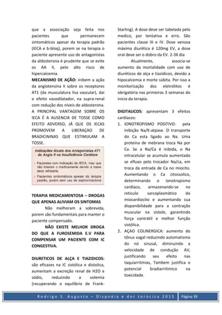 R o d r i g o S . A u g u s t o – D i s p n é i a e d o r t o r á c i c a 2 0 1 5 Página 39
que a associação seja feita nos
pacientes que permanecem
sintomáticos apesar da terapia padrão
(IECA e b-bloq), porem se na terapia o
paciente apresente uso de antagonistas
da aldosterona é prudente que se evite
os AA II, pelo alto risco de
hipercalcemia.
MECANISMO DE AÇÃO: inibem a ação
da angiotensina II sobre os receptores
AT1 (da musculatura lisa vascular), dai
o efeito vasodilatador, na supra-renal
com redução dos níveis de aldosterona.
A PRINCIPAL VANTAGEM SOBRE OS
IECA É A AUSENCIA DE TOSSE COMO
EFEITO ADVERSO, JÁ QUE OS IECAS
PROMOVEM A LIBERAÇAO DE
BRADICININAS QUE ESTIMULAM A
TOSSE.
TERAPIA MEDICAMENTOSA – DROGAS
QUE APENAS ALIVIAM OS SINTOMAS
Não melhoram a sobrevida,
porem são fundamentais para manter o
paciente compensado.
NÃO EXISTE MELHOR DROGA
DO QUE A FUROSEMIDA E.V PARA
COMPENSAR UM PACIENTE COM IC
CONGESTIVA.
DIURETICOS DE ALÇA E TIAZIDICOS:
são eficazes na IC sistólica e distolica,
aumentam a excreção renal de H2O e
sódio, reduzindo a volemia
(recuperando o equilíbrio de Frank-
Starling). A dose deve ser tabelada pelo
medico, por tentativa e erro. São
pacientes classe III e IV. Dose venosa
máxima diurética é 120mg EV, a dose
oral deve ser o dobro da EV. 2-3X dia
Atualmente, associa-se
aumento da mortalidade com uso de
diuréticos de alça e tiazidicos, devido a
hipocalcemia e morte súbita. Por isso a
monitorização dos eletrólitos é
obrigatória nas primeiras 3 semanas do
inicio da terapia.
DIGITALICOS: apresentam 3 efeitos
cardíacos:
1. IONOTROPISMO POSITIVO: pela
inibição Na/K-atpase. O transporte
do Ca esta ligado ao Na. Uma
proteína de mebrana troca Na por
Ca. Se a Na/Ca é inibida, o Na
intracelular se acumula aumentado
se efluxo pelo trocador Na/ca, em
troca da entrada de Ca no miocito.
Aumentando o Ca citossolico,
determinando o ionotropismo
cardíaco, armazenando-se no
reticulo sarcoplasmático do
miocardiocito e aumentando sua
disponibilidade para a contração
muscular na sístole, garantindo
força contrátil e melhor função
sistólica.
2. AÇAO COLINERGICA: aumento do
tônus vagal reduzindo automatismo
do nó sinusal, diminuindo a
velocidade de condução AV,
justificando seu efeito nas
taquiarritmias, Tambem justifica o
potencial bradiarritimico na
toxicidade.
 