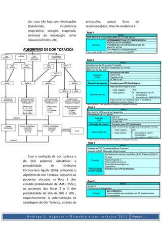 R o d r i g o S . A u g u s t o – D i s p n é i a e d o r t o r á c i c a 2 0 1 5 Página 4
dor caso não haja contraindicações
(hipotensão, insuficiência
respiratória, sedação exagerada,
sintomas de intoxicação como
náuseas/vômitos, etc).
ALGORITMO DE DOR TORÁCICA
Com a avaliação da dor torácica e
do ECG podemos estratificar a
probabilidade de Síndrome
Coronariana Aguda (SCA), utilizando o
Algoritmo de Dor Torácica. Enquanto os
pacientes alocados na Rota 1 têm
elevada probabilidade de IAM ( 75% ),
os pacientes das Rotas 2 e 3 têm
probabilidade de SCA de 60% e 10% ,
respectivamente. A sistematização da
abordagem de Dor Torácica, através de
protocolos, possui Grau de
recomendação I, Nível de evidência B.
 