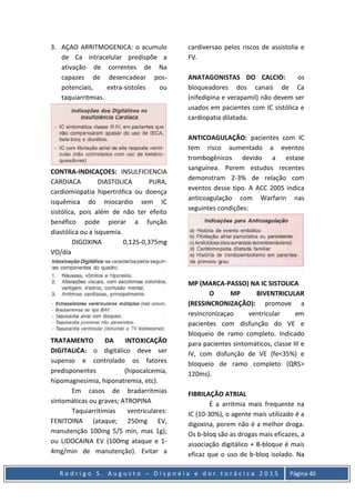 R o d r i g o S . A u g u s t o – D i s p n é i a e d o r t o r á c i c a 2 0 1 5 Página 40
3. AÇAO ARRITMOGENICA: o acumulo
de Ca intracelular predispõe a
ativação de correntes de Na
capazes de desencadear pos-
potenciais, extra-sístoles ou
taquiarritmias.
CONTRA-INDICAÇOES: INSULFICIENCIA
CARDIACA DIASTOLICA PURA,
cardiomiopatia hipertrófica ou doença
isquêmica do miocardio sem IC
sistólica, pois além de não ter efeito
benéfico pode piorar a função
diastólica ou a isquemia.
DIGOXINA 0,125-0,375mg
VO/dia
TRATAMENTO DA INTOXICAÇÃO
DIGITALICA: o digitálico deve ser
supenso e controlado os fatores
predisponentes (hipocalcemia,
hipomagnesimia, hiponatremia, etc).
Em casos de bradarritmias
sintomáticas ou graves; ATROPINA
Taquiarritimias ventriculares:
FENITOINA (ataque; 250mg EV,
manutenção 100mg 5/5 min, mas 1g);
ou LIDOCAINA EV (100mg ataque e 1-
4mg/min de manutenção). Evitar a
cardiversao pelos riscos de assistolia e
FV.
ANATAGONISTAS DO CALCIO: os
bloqueadores dos canais de Ca
(nifedipina e verapamil) não devem ser
usados em pacientes com IC sistólica e
cardiopatia dilatada.
ANTICOAGULAÇÃO: pacientes com IC
tem risco aumentado a eventos
trombogênicos devido a estase
sanguínea. Porem estudos recentes
demonstram 2-3% de relação com
eventos desse tipo. A ACC 2005 indica
anticoagulação com Warfarin nas
seguintes condições:
MP (MARCA-PASSO) NA IC SISTOLICA
O MP BIVENTRICULAR
(RESSINCRONIZAÇÃO): promove a
resincronizaçao ventricular em
pacientes com disfunção do VE e
bloqueio de ramo completo. Indicado
para pacientes sintomáticos, classe III e
IV, com disfunção de VE (fe<35%) e
bloqueio de ramo completo (QRS>
120ms).
FIBRILAÇÃO ATRIAL
É a arritmia mais frequente na
IC (10-30%), o agente mais utilizado é a
digoxina, porem não é a melhor droga.
Os b-bloq são as drogas mais eficazes, a
associação digitálico + B-bloque é mais
eficaz que o uso de b-bloq isolado. Na
 