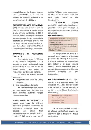 R o d r i g o S . A u g u s t o – D i s p n é i a e d o r t o r á c i c a 2 0 1 5 Página 41
contra-indicaçao do b-bloq, deve-se
usar AMIODARONA. A fc deve ser
mantida em repouso; 70-90bpm, e no
exercício entre 110 a 130 bpm.
CARDIODESFIBRILADOR IMPLANTAVEL
(CDI): metade dos pacientes com IC
morrem subitamente, a maioria devido
a uma arritmia ventricular. O CDI é
indicado como prevenção secundaria
de pacientes que tiveram morte súbita
abortada ou prevenção primaria em
pacientes pos-IAM ou não isquêmicos,
com disfunção de VE (FE<30%), NYHA II
ou III na vigência de drogas otimizadas.
TRATAMENTO DA INSUFICIENCIA
DIASTOLICA
Corresponde cerca de 40% das
IC. Por definição diagnostica, a IC é
sugerida em sinais e sintomas clássicos
característicos de ICC, com fração de
ejeção normal (>50%), déficit de
relaxamento por disfunção diastólica.
As drogas de primeira escolha
devem ser:
● Antagonistas dos canais de Calcio;
Verapamil
● Beta-bloqueadores: Carvedilol
Os sintomas congestivos devem
ser controlados com diuréticos em
doses mínimas, evitando redução
brusca das pressões.
EDEMA AGUDO DE PULMÃO: é o
estagio mais grave da síndrome
congestiva pulmonar, decorrente de
insuficiência esquerda. Pode ser
causado por algum fator
descompensante em paciente com IC
crônica. O EAP pode ocorrer por IC
sistólica (50% dos casos, mais comum
no IAM) ou IC diastólica (50% dos
casos, mais comum no EAP
hipertensivo).
TRATAMENTO: suporte
ventilatório não invasivo inicialmente,
podendo evoluir para intubação e
ventilação invasiva se houver queda da
consciência.
EAP HIPERTENSIVO:
O nitroprussiato de sódio e o
captopril agem baixando a pos-carga
(vasodilatação arterial). A furosemida,
o nitrato e a morfina são fundamentais
para reduzir a pre-carga (retorno
venoso), muito importante para o
controle do edema pulmonar. Não esta
indicado inotrópico no EAP
hipertensivo.
EAP NÃO-HIPERTENSIVO: PA 120/80
mmHg, deve-se descartar causa IAM,
através do ECG. A base deve ser reduzir
a pré e pós-carga, suporte inotrópico e
corrigir a causa básica (angioplastia,
trombolítico).
As pacientes com EAP associado
ao choque cardiogênico devem ser
abordados com a terapia do choque
cardiogênico.
 