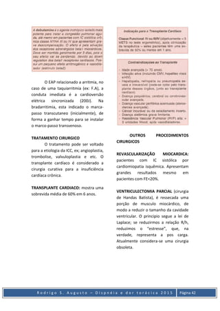 R o d r i g o S . A u g u s t o – D i s p n é i a e d o r t o r á c i c a 2 0 1 5 Página 42
O EAP relacionado a arritmia, no
caso de uma taquiarritmia (ex: F.A), a
conduta imediata é a cardioversão
elétrica sincronizada (200J). Na
bradarritimia, esta indicado o marca-
passo transcutaneo (inicialmente), de
forma a ganhar tempo para se instalar
o marco-passo transvenoso.
TRATAMENTO CIRURGICO
O tratamento pode ser voltado
para a etiologia da ICC, ex; angioplastia,
trombolise, valvuloplastia e etc. O
transplante cardíaco é considerado a
cirurgia curativa para a insuficiência
cardíaca crônica.
TRANSPLANTE CARDIACO: mostra uma
sobrevida média de 60% em 6 anos.
OUTROS PROCEDIMENTOS
CIRURGICOS
REVASCULARIZAÇÃO MIOCARDICA:
pacientes com IC sistólica por
cardiomiopatia isquêmica. Apresentam
grandes resultados mesmo em
pacientes com FE<20%.
VENTRICULECTOMIA PARCIAL (cirurgia
de Handas Batista), é ressecada uma
porção de musculo miocárdico, de
modo a reduzir o tamanho da cavidade
ventricular. O principio segue a lei de
Laplace; se reduzirmos a relação R/h,
reduzimos o “estresse”, que, na
verdade, representa a pos carga.
Atualmente considera-se uma cirurgia
obsoleta.
 