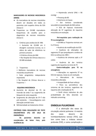 R o d r i g o S . A u g u s t o – D i s p n é i a e d o r t o r á c i c a 2 0 1 5 Página 5
MARCADORES DE NECROSE MIOCÁRDICA
(MNM)
● Os marcadores de necrose miocárdica
devem ser dosados em todos os
pacientes com suspeita clínica de SCA
(Classe I)
● Troponinas ou CK-MB marcadores
bioquímicos de escolha para o
diagnóstico de necrose miocárdica
(Classe I)
1. Critérios para análise de CK- MB:
• Aumento de CK-MB em 2
dosagens sucessivas (curva), ou o
dobro do valor de referência na
primeira amostra
• Critérios clínicos de IAM
• No Hospital de Clínicas dosa-se a
CK-MB atividade
2. Troponinas:
• Melhores marcadores de necrose
miocárdica atualmente
• Fator prognóstico independente
importante
• No Hospital de Clínicas dosa-se a
Troponina I
ISQUEMIA MIOCÁRDICA
● Aumento do desnível de ST, da
inversão da onda T ou surgimento de
bloqueio do ramo esquerdo.
● Surgimento de alteração de ST–T não
pré–existente. − Ecocardiograma com
alteração contrátil nova
● Refratariedade ao tratamento clínico
CRITÉRIOS PARA REALIZAÇÃO DO TESTE
ERGOMÉTRICO (TE) EM SALA DE
EMERGÊNCIA
Os pacientes deverão ser
considerados de baixo risco, pela
AUSÊNCIA de:
• Hipotensão arterial (PAS < 90
mmHg)
• Presença de B3
• Estertores em bases
• Dor torácica considerada
secundária à exacerbação de DAC prévia
• ECG de repouso mostrando
alteração de ST sugestivas de isquemia
miocárdica em evolução.
Pré-requisitos para realização de
TE na emergência:
• CK-MB ou Troponina normais em
6 a 9 horas.
• Ausência de modificação do ECG
• Ausência de alterações do
segmento ST que prejudiquem a análise do
ECG no esforço (ex: BRE )
• Ausência de sintomas após a 2ª
coleta
• Ausência de dor torácica
sugestiva de isquemia no início do TE
Contra-indicações para TE na
emergência:
• Alterações no segmento ST no
ECG de repouso, novas ou em evolução.
• Marcadores de necrose
miocárdica alterados
• Incapacidade de fazer esforço
• Piora ou persistência dos
sintomas de dor torácica, sugestivos de
isquemia até a realização do TE.
• Perfil clínico indicativo de alta
probabilidade de SCA, devendo ser
indicado coronariog
EMBOLIA PULMONAR
É a obstrução dos vasos da
circulação arterial pulmonar. A maioria
dos casos decorre do
tromboembolismo venoso (TEV), que
tem como base a trobose venosa
profunda (TVP), e como complicação a
 