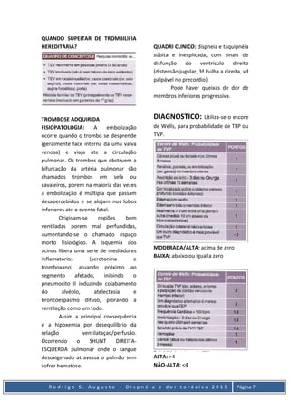 R o d r i g o S . A u g u s t o – D i s p n é i a e d o r t o r á c i c a 2 0 1 5 Página 7
QUANDO SUPEITAR DE TROMBILIFIA
HEREDITARIA?
TROMBOSE ADQUIRIDA
FISIOPATOLOGIA: A embolização
ocorre quando o trombo se desprende
(geralmente face interna da uma valva
venosa) e viaja ate a circulação
pulmonar. Os trombos que obstruem a
bifurcação da artéria pulmonar são
chamados trombos em sela ou
cavaleiros, porem na maioria das vezes
a embolização é múltipla que passam
desapercebidos e se alojam nos lobos
inferiores até o evento fatal.
Originam-se regiões bem
ventiladas porem mal perfundidas,
aumentando-se o chamado espaço
morto fisiológico. A isquemia dos
ácinos libera uma serie de mediadores
inflamatorios (serotonina e
tromboxano) atuando próximo ao
segmento afetado, inibindo o
pneumocito II induzindo colabamento
do alvéolo, atelectasia e
broncoespasmo difuso, piorando a
ventilação como um todo.
Assim a principal consequência
é a hipoxemia por desequilíbrio da
relação ventilataçao/perfusão.
Ocorrendo o SHUNT DIREITA-
ESQUERDA pulmonar onde o sangue
desoxigenado atravessa o pulmão sem
sofrer hematose.
QUADRI CLINICO: dispneia e taquipnéia
súbita e inexplicada, com sinais de
disfunção do ventrículo direito
(distensão jugular, 3ª bulha a direita, vd
palpável no precordio).
Pode haver queixas de dor de
membros inferiores progressiva.
DIAGNOSTICO: Utiliza-se o escore
de Wells, para probabilidade de TEP ou
TVP.
MODERADA/ALTA: acima de zero
BAIXA: abaixo ou igual a zero
ALTA: >4
NÃO-ALTA: <4
 