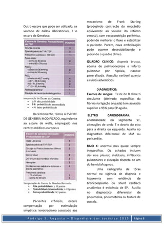 R o d r i g o S . A u g u s t o – D i s p n é i a e d o r t o r á c i c a 2 0 1 5 Página 8
Outro escore que pode ser utilizado, se
valendo de dados laboratoriais, é o
escore de Genebra:
Recentemente, temos o ESCORE
DE GENEBRA MODIFICADO, equivalente
ao escore de wells, empregado nos
centros médicos europeus
Pacientes crônicos, ocorre
compensação por estimulação
simpática: ionotropismo associado aos
mecanismo de Frank Starling
(produzindo contração do miocárdio
equivalente ao volume do retorno
venoso), com vasoconstrição periférica,
podendo melhorar o fluxo e estabilizar
o paciente. Porem, nova embolização
pode ocorrer desestabilizando e
piorando o quadro clinico.
QUADRO CLINICO: dispneia brusca,
edema de pulmaonecrose e infarto
pulmonar por hipóxia, cianose
generalizada. Ausculta variável quanto
a ruídos adventícios
DIAGNOSTICO:
Exames de sangue: Teste do D dímero
circulante (derivado específico da
fibrina na ligação cruzada) tem acurácia
superior a 95% para EP aguda.
ELETRO CARDIOGRAMA: -
anormalidade no segmento ST,
alterações de onda T e desvio do eixo
para a direita ou esquerda. Auxilia no
diagnostico diferencial de IAM ou
pericardite.
RAIO X: anormal mas quase sempre
inespecífico. Os achados incluem
derrame pleural, atelctasia, infiltrados
pulmonares e elevação discreta de um
do hemidiafragmas.
Uma radiografia de tórax
normal na vigência de dispneia e
hipoxemia sem evidência de
broncoespasmo ou shunt cardíaco
anatômico é evidência de EP. Auxilia
no diagnostico diferencial de
pneumonia, pneumotórax ou fratura de
costela.
 