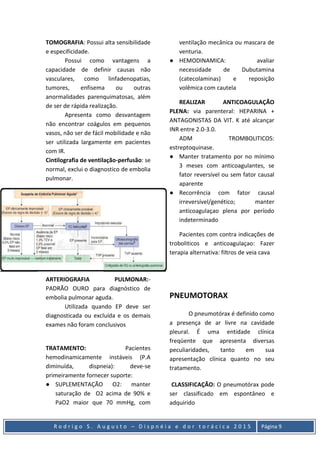 R o d r i g o S . A u g u s t o – D i s p n é i a e d o r t o r á c i c a 2 0 1 5 Página 9
TOMOGRAFIA: Possui alta sensibilidade
e especificidade.
Possui como vantagens a
capacidade de definir causas não
vasculares, como linfadenopatias,
tumores, enfisema ou outras
anormalidades parenquimatosas, além
de ser de rápida realização.
Apresenta como desvantagem
não encontrar coágulos em pequenos
vasos, não ser de fácil mobilidade e não
ser utilizada largamente em pacientes
com IR.
Cintilografia de ventilação-perfusão: se
normal, exclui o diagnostico de embolia
pulmonar.
ARTERIOGRAFIA PULMONAR:-
PADRÃO OURO para diagnóstico de
embolia pulmonar aguda.
Utilizada quando EP deve ser
diagnosticada ou excluída e os demais
exames não foram conclusivos
TRATAMENTO: Pacientes
hemodinamicamente instáveis (P.A
diminuída, dispneia): deve-se
primeiramente fornecer suporte:
● SUPLEMENTAÇÃO O2: manter
saturação de O2 acima de 90% e
PaO2 maior que 70 mmHg, com
ventilação mecânica ou mascara de
venturia.
● HEMODINAMICA: avaliar
necessidade de Dubutamina
(catecolaminas) e reposição
volêmica com cautela
REALIZAR ANTICOAGULAÇÃO
PLENA: via parenteral: HEPARINA +
ANTAGONISTAS DA VIT. K até alcançar
INR entre 2.0-3.0.
ADM TROMBOLITICOS:
estreptoquinase.
● Manter tratamento por no mínimo
3 meses com anticoagulantes, se
fator reversível ou sem fator causal
aparente
● Recorrência com fator causal
irreversível/genético; manter
anticoagulaçao plena por período
indeterminado
Pacientes com contra indicações de
troboliticos e anticoagulaçao: Fazer
terapia alternativa: filtros de veia cava
PNEUMOTORAX
O pneumotórax é definido como
a presença de ar livre na cavidade
pleural. É uma entidade clínica
freqüente que apresenta diversas
peculiaridades, tanto em sua
apresentação clínica quanto no seu
tratamento.
CLASSIFICAÇÃO: O pneumotórax pode
ser classificado em espontâneo e
adquirido
 