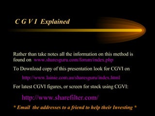 Rather than take notes all the information on this method is  found on  www.sharesguru.com/forum/index.php To Download copy of this presentation look for CGVI on http://www.lainie.com.au/sharesguru/index.html For latest CGVI figures, or screen for stock using CGVI: http:// www.sharefilter.com / * Email  the addresses to a friend to help their Investing * C G V I  Explained 