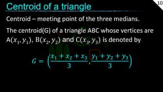 Centroid of a triangle
Centroid – meeting point of the three medians.
The centroid(G) of a triangle ABC whose vertices are
A(𝑥1, 𝑦1), B(𝑥2, 𝑦2) and C(𝑥3, 𝑦3) is denoted by
𝐺 =
𝑥1 + 𝑥2 + 𝑥3
3
,
𝑦1 + 𝑦2 + 𝑦3
3
10
 