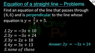 Equation of a straight line – Problems
Find an equation of the line that passes through
(4, 6) and is perpendicular to the line whose
equation is 𝑦 =
2
3
𝑥 + 5.
1. 2𝑦 = −3𝑥 + 10
2. 3𝑦 = −3𝑥 + 24
3. 3𝑦 = 2𝑥 + 10
4. 4𝑦 = 3𝑥 + 13
5. 𝑛𝑜𝑛𝑒 𝑜𝑓 𝑡ℎ𝑒𝑠𝑒
Answer: 2𝑦 = −3𝑥 + 24
22
 