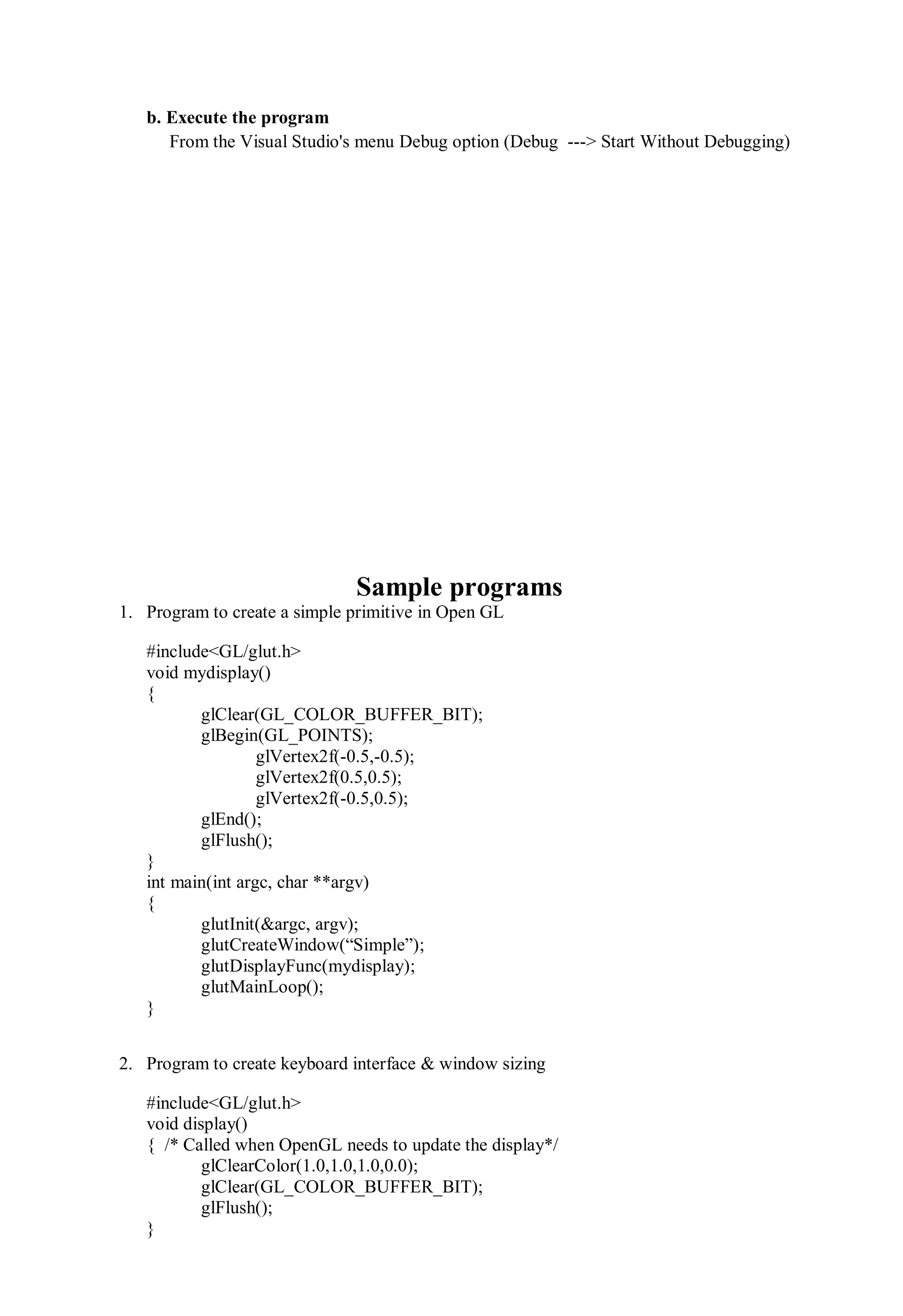 b. Execute the program
From the Visual Studio's menu Debug option (Debug ---> Start Without Debugging)
Sample programs
1. Program to create a simple primitive in Open GL
#include<GL/glut.h>
void mydisplay()
{
glClear(GL_COLOR_BUFFER_BIT);
glBegin(GL_POINTS);
glVertex2f(-0.5,-0.5);
glVertex2f(0.5,0.5);
glVertex2f(-0.5,0.5);
glEnd();
glFlush();
}
int main(int argc, char **argv)
{
glutInit(&argc, argv);
glutCreateWindow(“Simple”);
glutDisplayFunc(mydisplay);
glutMainLoop();
}
2. Program to create keyboard interface & window sizing
#include<GL/glut.h>
void display()
{ /* Called when OpenGL needs to update the display*/
glClearColor(1.0,1.0,1.0,0.0);
glClear(GL_COLOR_BUFFER_BIT);
glFlush();
}
 