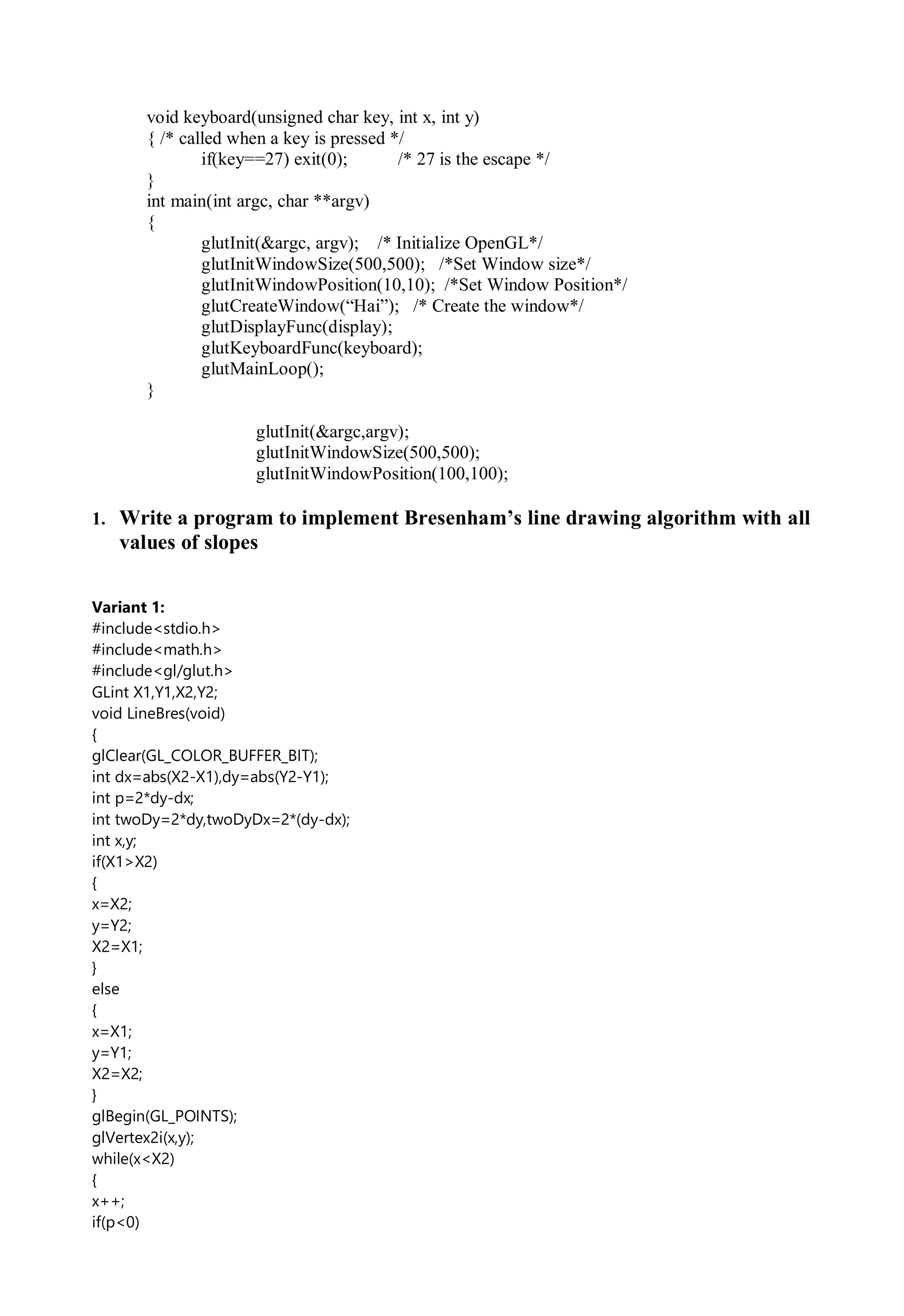 void keyboard(unsigned char key, int x, int y)
{ /* called when a key is pressed */
if(key==27) exit(0); /* 27 is the escape */
}
int main(int argc, char **argv)
{
glutInit(&argc, argv); /* Initialize OpenGL*/
glutInitWindowSize(500,500); /*Set Window size*/
glutInitWindowPosition(10,10); /*Set Window Position*/
glutCreateWindow(“Hai”); /* Create the window*/
glutDisplayFunc(display);
glutKeyboardFunc(keyboard);
glutMainLoop();
}
glutInit(&argc,argv);
glutInitWindowSize(500,500);
glutInitWindowPosition(100,100);
1. Write a program to implement Bresenham’s line drawing algorithm with all
values of slopes
Variant 1:
#include<stdio.h>
#include<math.h>
#include<gl/glut.h>
GLint X1,Y1,X2,Y2;
void LineBres(void)
{
glClear(GL_COLOR_BUFFER_BIT);
int dx=abs(X2-X1),dy=abs(Y2-Y1);
int p=2*dy-dx;
int twoDy=2*dy,twoDyDx=2*(dy-dx);
int x,y;
if(X1>X2)
{
x=X2;
y=Y2;
X2=X1;
}
else
{
x=X1;
y=Y1;
X2=X2;
}
glBegin(GL_POINTS);
glVertex2i(x,y);
while(x<X2)
{
x++;
if(p<0)
 