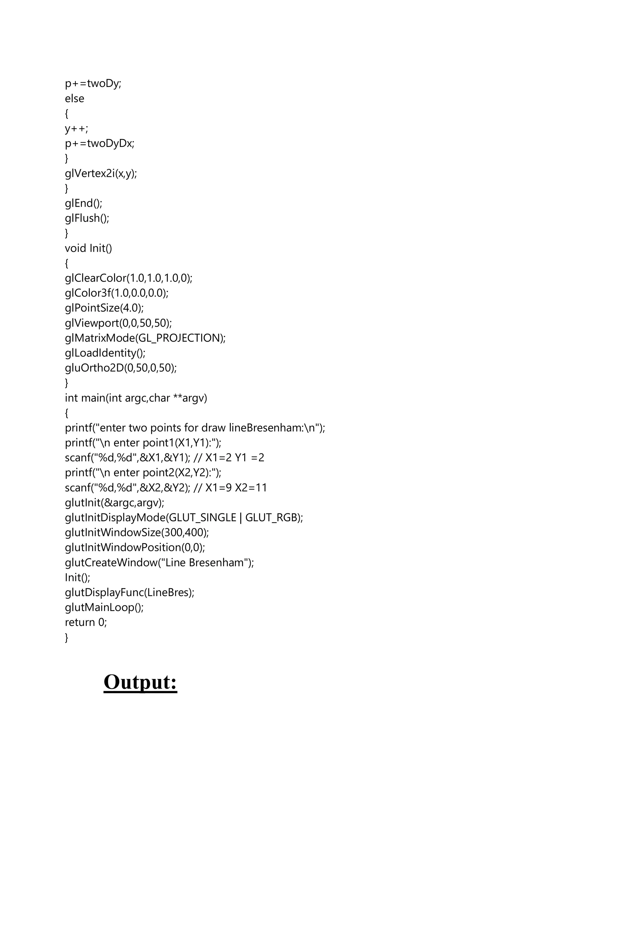 p+=twoDy;
else
{
y++;
p+=twoDyDx;
}
glVertex2i(x,y);
}
glEnd();
glFlush();
}
void Init()
{
glClearColor(1.0,1.0,1.0,0);
glColor3f(1.0,0.0,0.0);
glPointSize(4.0);
glViewport(0,0,50,50);
glMatrixMode(GL_PROJECTION);
glLoadIdentity();
gluOrtho2D(0,50,0,50);
}
int main(int argc,char **argv)
{
printf("enter two points for draw lineBresenham:n");
printf("n enter point1(X1,Y1):");
scanf("%d,%d",&X1,&Y1); // X1=2 Y1 =2
printf("n enter point2(X2,Y2):");
scanf("%d,%d",&X2,&Y2); // X1=9 X2=11
glutInit(&argc,argv);
glutInitDisplayMode(GLUT_SINGLE | GLUT_RGB);
glutInitWindowSize(300,400);
glutInitWindowPosition(0,0);
glutCreateWindow("Line Bresenham");
Init();
glutDisplayFunc(LineBres);
glutMainLoop();
return 0;
}
Output:
 