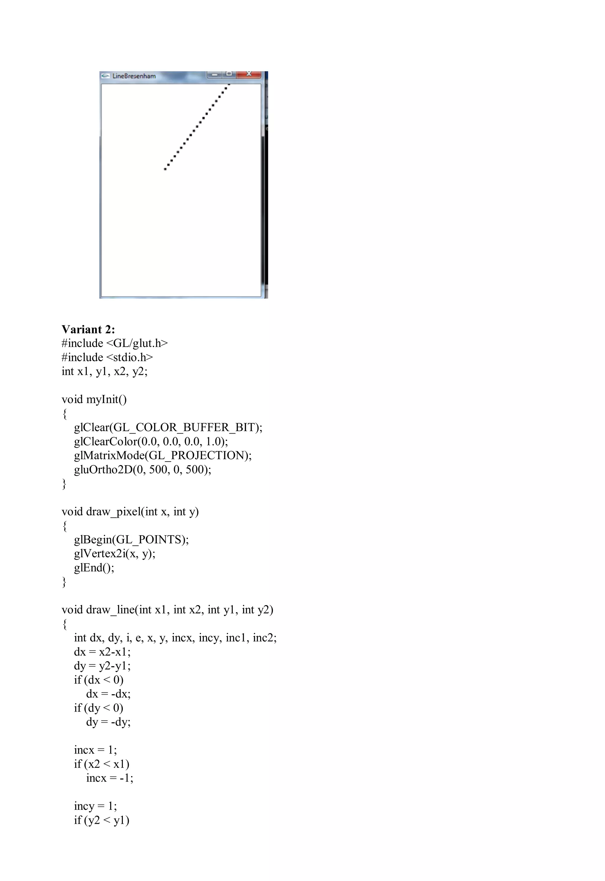 Variant 2:
#include <GL/glut.h>
#include <stdio.h>
int x1, y1, x2, y2;
void myInit()
{
glClear(GL_COLOR_BUFFER_BIT);
glClearColor(0.0, 0.0, 0.0, 1.0);
glMatrixMode(GL_PROJECTION);
gluOrtho2D(0, 500, 0, 500);
}
void draw_pixel(int x, int y)
{
glBegin(GL_POINTS);
glVertex2i(x, y);
glEnd();
}
void draw_line(int x1, int x2, int y1, int y2)
{
int dx, dy, i, e, x, y, incx, incy, inc1, inc2;
dx = x2-x1;
dy = y2-y1;
if (dx < 0)
dx = -dx;
if (dy < 0)
dy = -dy;
incx = 1;
if (x2 < x1)
incx = -1;
incy = 1;
if (y2 < y1)
 