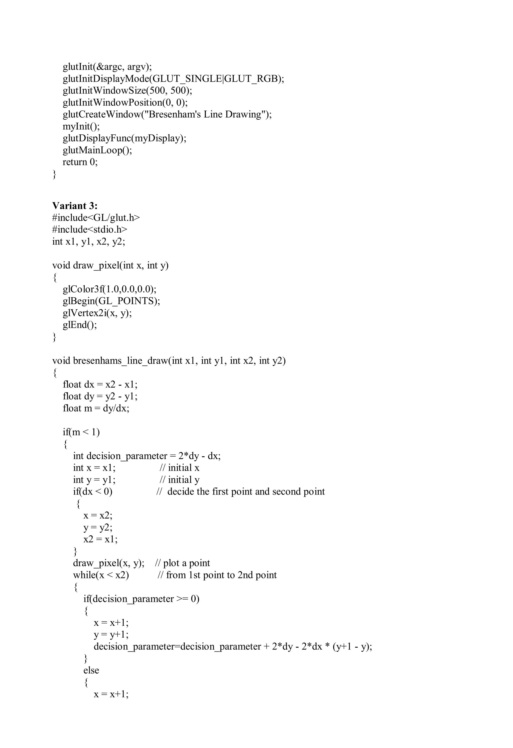glutInit(&argc, argv);
glutInitDisplayMode(GLUT_SINGLE|GLUT_RGB);
glutInitWindowSize(500, 500);
glutInitWindowPosition(0, 0);
glutCreateWindow("Bresenham's Line Drawing");
myInit();
glutDisplayFunc(myDisplay);
glutMainLoop();
return 0;
}
Variant 3:
#include<GL/glut.h>
#include<stdio.h>
int x1, y1, x2, y2;
void draw_pixel(int x, int y)
{
glColor3f(1.0,0.0,0.0);
glBegin(GL_POINTS);
glVertex2i(x, y);
glEnd();
}
void bresenhams_line_draw(int x1, int y1, int x2, int y2)
{
float dx = x2 - x1;
float dy = y2 - y1;
float m = dy/dx;
if(m < 1)
{
int decision_parameter = 2*dy - dx;
int x = x1; // initial x
int y = y1; // initial y
if(dx < 0) // decide the first point and second point
{
x = x2;
y = y2;
x2 = x1;
}
draw_pixel(x, y); // plot a point
while(x < x2) // from 1st point to 2nd point
{
if(decision_parameter >= 0)
{
x = x+1;
y = y+1;
decision_parameter=decision_parameter + 2*dy - 2*dx * (y+1 - y);
}
else
{
x = x+1;
 