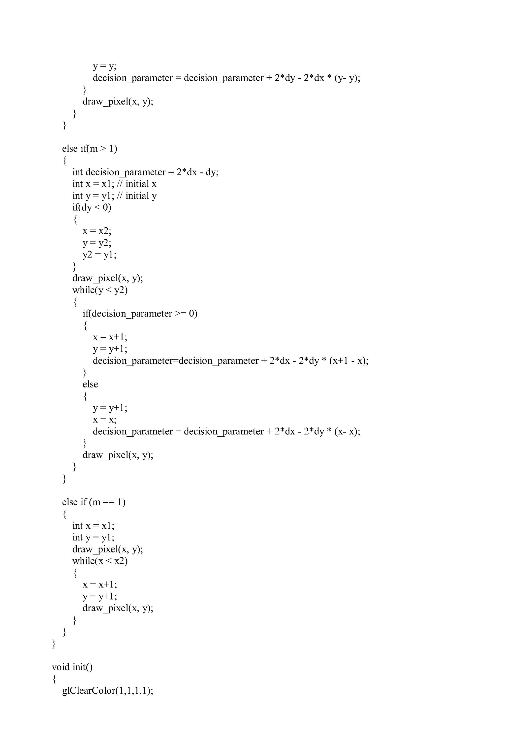 y = y;
decision_parameter = decision_parameter + 2*dy - 2*dx * (y- y);
}
draw_pixel(x, y);
}
}
else if(m > 1)
{
int decision_parameter = 2*dx - dy;
int x = x1; // initial x
int y = y1; // initial y
if(dy < 0)
{
x = x2;
y = y2;
y2 = y1;
}
draw_pixel(x, y);
while(y < y2)
{
if(decision_parameter >= 0)
{
x = x+1;
y = y+1;
decision_parameter=decision_parameter + 2*dx - 2*dy * (x+1 - x);
}
else
{
y = y+1;
x = x;
decision_parameter = decision_parameter + 2*dx - 2*dy * (x- x);
}
draw_pixel(x, y);
}
}
else if (m == 1)
{
int x = x1;
int y = y1;
draw_pixel(x, y);
while(x < x2)
{
x = x+1;
y = y+1;
draw_pixel(x, y);
}
}
}
void init()
{
glClearColor(1,1,1,1);
 