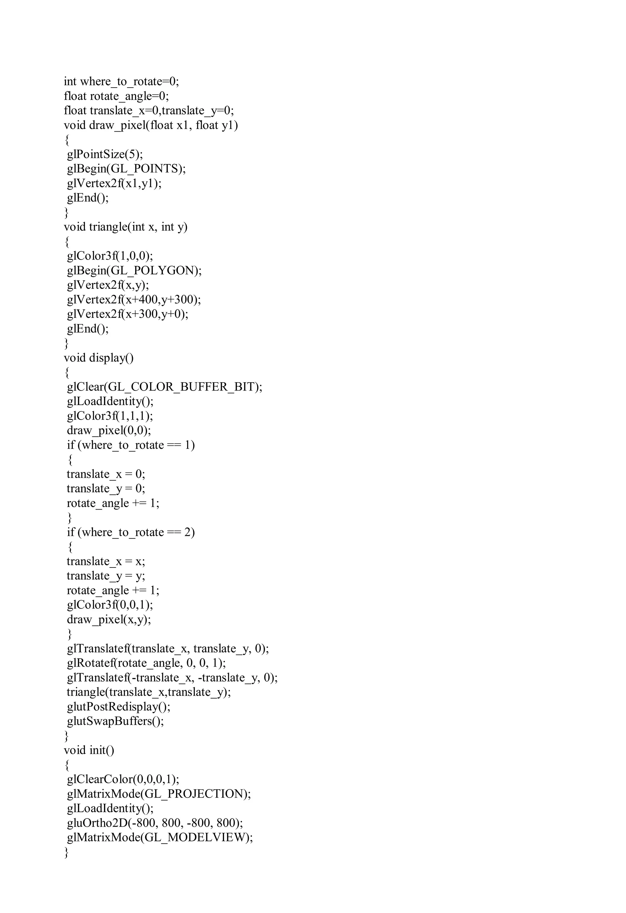 int where_to_rotate=0;
float rotate_angle=0;
float translate_x=0,translate_y=0;
void draw_pixel(float x1, float y1)
{
glPointSize(5);
glBegin(GL_POINTS);
glVertex2f(x1,y1);
glEnd();
}
void triangle(int x, int y)
{
glColor3f(1,0,0);
glBegin(GL_POLYGON);
glVertex2f(x,y);
glVertex2f(x+400,y+300);
glVertex2f(x+300,y+0);
glEnd();
}
void display()
{
glClear(GL_COLOR_BUFFER_BIT);
glLoadIdentity();
glColor3f(1,1,1);
draw_pixel(0,0);
if (where_to_rotate == 1)
{
translate_x = 0;
translate_y = 0;
rotate_angle += 1;
}
if (where_to_rotate == 2)
{
translate_x = x;
translate_y = y;
rotate_angle += 1;
glColor3f(0,0,1);
draw_pixel(x,y);
}
glTranslatef(translate_x, translate_y, 0);
glRotatef(rotate_angle, 0, 0, 1);
glTranslatef(-translate_x, -translate_y, 0);
triangle(translate_x,translate_y);
glutPostRedisplay();
glutSwapBuffers();
}
void init()
{
glClearColor(0,0,0,1);
glMatrixMode(GL_PROJECTION);
glLoadIdentity();
gluOrtho2D(-800, 800, -800, 800);
glMatrixMode(GL_MODELVIEW);
}
 