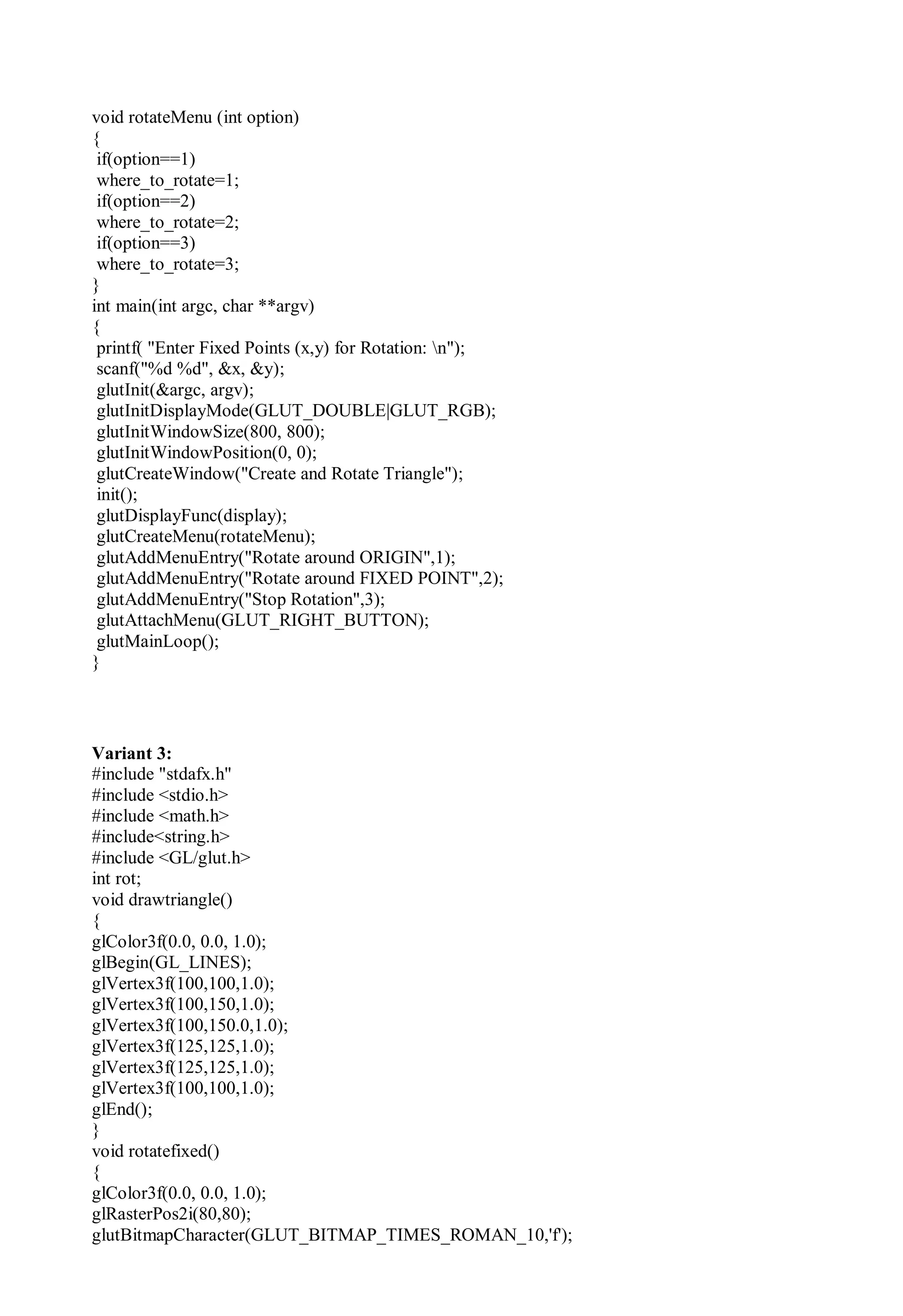 void rotateMenu (int option)
{
if(option==1)
where_to_rotate=1;
if(option==2)
where_to_rotate=2;
if(option==3)
where_to_rotate=3;
}
int main(int argc, char **argv)
{
printf( "Enter Fixed Points (x,y) for Rotation: n");
scanf("%d %d", &x, &y);
glutInit(&argc, argv);
glutInitDisplayMode(GLUT_DOUBLE|GLUT_RGB);
glutInitWindowSize(800, 800);
glutInitWindowPosition(0, 0);
glutCreateWindow("Create and Rotate Triangle");
init();
glutDisplayFunc(display);
glutCreateMenu(rotateMenu);
glutAddMenuEntry("Rotate around ORIGIN",1);
glutAddMenuEntry("Rotate around FIXED POINT",2);
glutAddMenuEntry("Stop Rotation",3);
glutAttachMenu(GLUT_RIGHT_BUTTON);
glutMainLoop();
}
Variant 3:
#include "stdafx.h"
#include <stdio.h>
#include <math.h>
#include<string.h>
#include <GL/glut.h>
int rot;
void drawtriangle()
{
glColor3f(0.0, 0.0, 1.0);
glBegin(GL_LINES);
glVertex3f(100,100,1.0);
glVertex3f(100,150,1.0);
glVertex3f(100,150.0,1.0);
glVertex3f(125,125,1.0);
glVertex3f(125,125,1.0);
glVertex3f(100,100,1.0);
glEnd();
}
void rotatefixed()
{
glColor3f(0.0, 0.0, 1.0);
glRasterPos2i(80,80);
glutBitmapCharacter(GLUT_BITMAP_TIMES_ROMAN_10,'f');
 