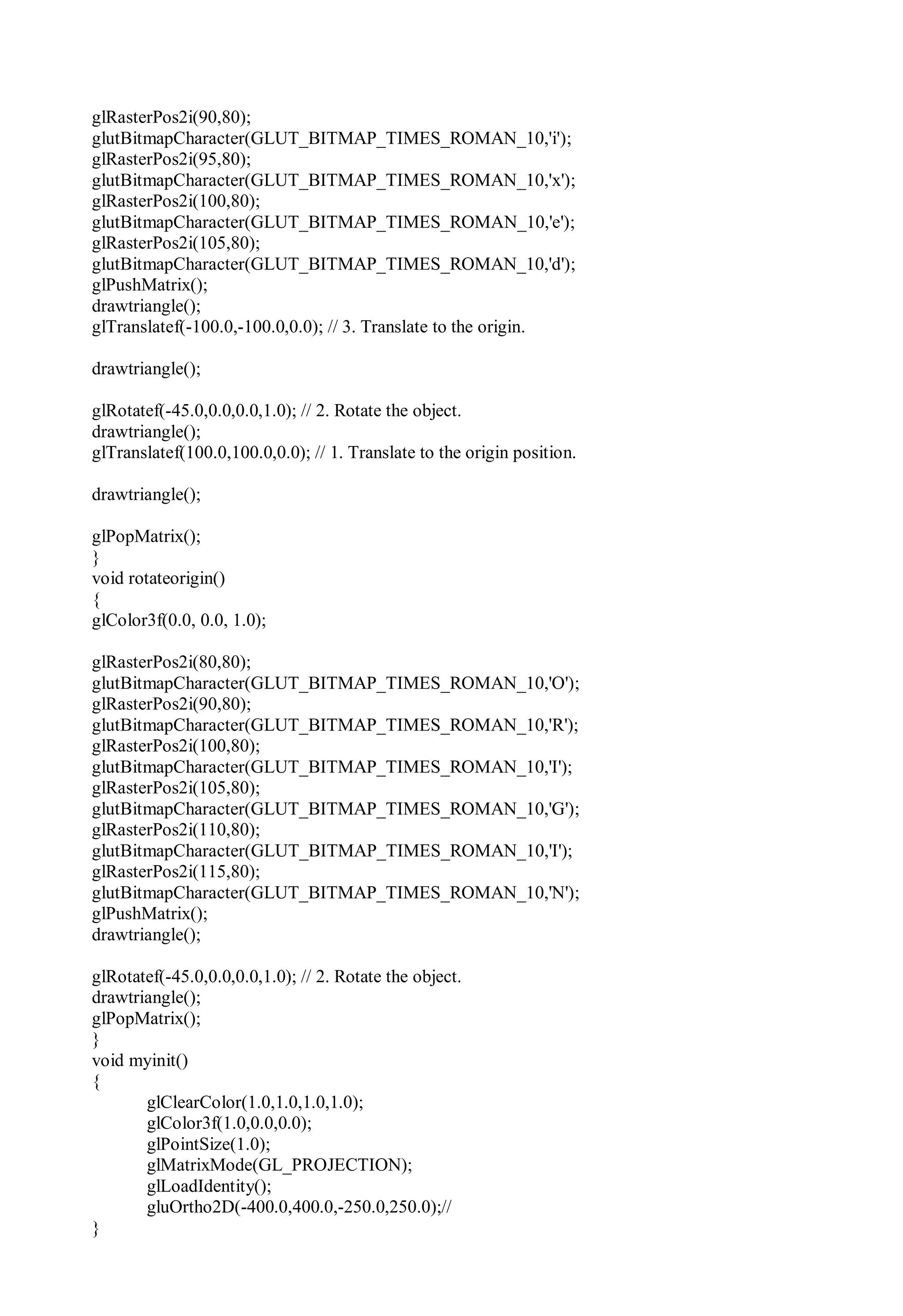 glRasterPos2i(90,80);
glutBitmapCharacter(GLUT_BITMAP_TIMES_ROMAN_10,'i');
glRasterPos2i(95,80);
glutBitmapCharacter(GLUT_BITMAP_TIMES_ROMAN_10,'x');
glRasterPos2i(100,80);
glutBitmapCharacter(GLUT_BITMAP_TIMES_ROMAN_10,'e');
glRasterPos2i(105,80);
glutBitmapCharacter(GLUT_BITMAP_TIMES_ROMAN_10,'d');
glPushMatrix();
drawtriangle();
glTranslatef(-100.0,-100.0,0.0); // 3. Translate to the origin.
drawtriangle();
glRotatef(-45.0,0.0,0.0,1.0); // 2. Rotate the object.
drawtriangle();
glTranslatef(100.0,100.0,0.0); // 1. Translate to the origin position.
drawtriangle();
glPopMatrix();
}
void rotateorigin()
{
glColor3f(0.0, 0.0, 1.0);
glRasterPos2i(80,80);
glutBitmapCharacter(GLUT_BITMAP_TIMES_ROMAN_10,'O');
glRasterPos2i(90,80);
glutBitmapCharacter(GLUT_BITMAP_TIMES_ROMAN_10,'R');
glRasterPos2i(100,80);
glutBitmapCharacter(GLUT_BITMAP_TIMES_ROMAN_10,'I');
glRasterPos2i(105,80);
glutBitmapCharacter(GLUT_BITMAP_TIMES_ROMAN_10,'G');
glRasterPos2i(110,80);
glutBitmapCharacter(GLUT_BITMAP_TIMES_ROMAN_10,'I');
glRasterPos2i(115,80);
glutBitmapCharacter(GLUT_BITMAP_TIMES_ROMAN_10,'N');
glPushMatrix();
drawtriangle();
glRotatef(-45.0,0.0,0.0,1.0); // 2. Rotate the object.
drawtriangle();
glPopMatrix();
}
void myinit()
{
glClearColor(1.0,1.0,1.0,1.0);
glColor3f(1.0,0.0,0.0);
glPointSize(1.0);
glMatrixMode(GL_PROJECTION);
glLoadIdentity();
gluOrtho2D(-400.0,400.0,-250.0,250.0);//
}
 