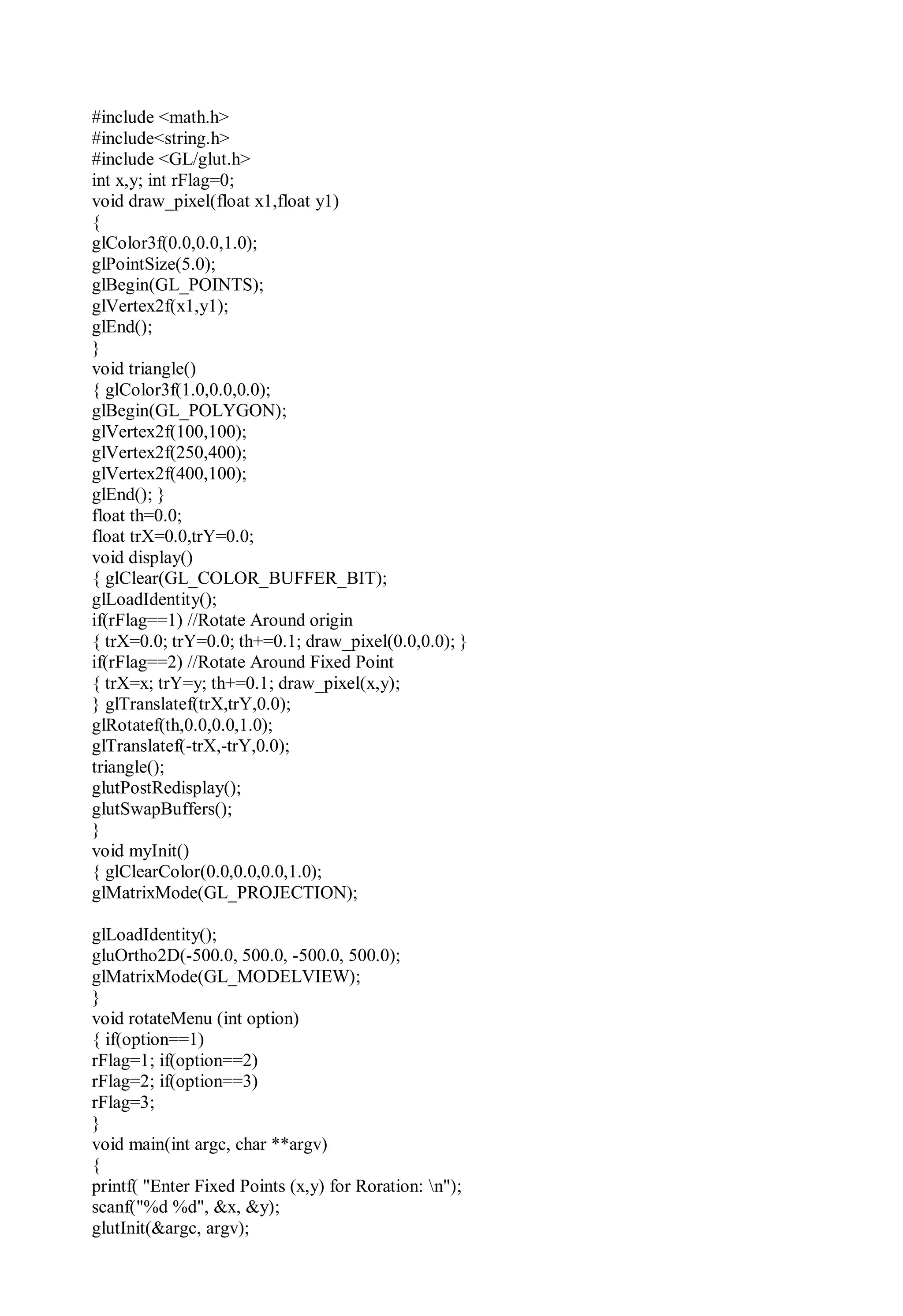 #include <math.h>
#include<string.h>
#include <GL/glut.h>
int x,y; int rFlag=0;
void draw_pixel(float x1,float y1)
{
glColor3f(0.0,0.0,1.0);
glPointSize(5.0);
glBegin(GL_POINTS);
glVertex2f(x1,y1);
glEnd();
}
void triangle()
{ glColor3f(1.0,0.0,0.0);
glBegin(GL_POLYGON);
glVertex2f(100,100);
glVertex2f(250,400);
glVertex2f(400,100);
glEnd(); }
float th=0.0;
float trX=0.0,trY=0.0;
void display()
{ glClear(GL_COLOR_BUFFER_BIT);
glLoadIdentity();
if(rFlag==1) //Rotate Around origin
{ trX=0.0; trY=0.0; th+=0.1; draw_pixel(0.0,0.0); }
if(rFlag==2) //Rotate Around Fixed Point
{ trX=x; trY=y; th+=0.1; draw_pixel(x,y);
} glTranslatef(trX,trY,0.0);
glRotatef(th,0.0,0.0,1.0);
glTranslatef(-trX,-trY,0.0);
triangle();
glutPostRedisplay();
glutSwapBuffers();
}
void myInit()
{ glClearColor(0.0,0.0,0.0,1.0);
glMatrixMode(GL_PROJECTION);
glLoadIdentity();
gluOrtho2D(-500.0, 500.0, -500.0, 500.0);
glMatrixMode(GL_MODELVIEW);
}
void rotateMenu (int option)
{ if(option==1)
rFlag=1; if(option==2)
rFlag=2; if(option==3)
rFlag=3;
}
void main(int argc, char **argv)
{
printf( "Enter Fixed Points (x,y) for Roration: n");
scanf("%d %d", &x, &y);
glutInit(&argc, argv);
 