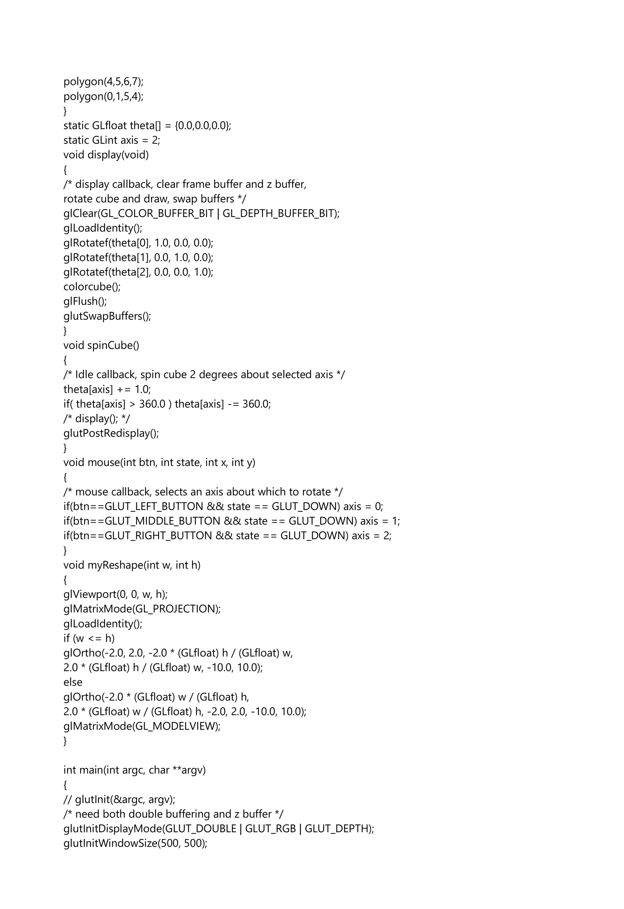 polygon(4,5,6,7);
polygon(0,1,5,4);
}
static GLfloat theta[] = {0.0,0.0,0.0};
static GLint axis = 2;
void display(void)
{
/* display callback, clear frame buffer and z buffer,
rotate cube and draw, swap buffers */
glClear(GL_COLOR_BUFFER_BIT | GL_DEPTH_BUFFER_BIT);
glLoadIdentity();
glRotatef(theta[0], 1.0, 0.0, 0.0);
glRotatef(theta[1], 0.0, 1.0, 0.0);
glRotatef(theta[2], 0.0, 0.0, 1.0);
colorcube();
glFlush();
glutSwapBuffers();
}
void spinCube()
{
/* Idle callback, spin cube 2 degrees about selected axis */
theta[axis] += 1.0;
if( theta[axis] > 360.0 ) theta[axis] -= 360.0;
/* display(); */
glutPostRedisplay();
}
void mouse(int btn, int state, int x, int y)
{
/* mouse callback, selects an axis about which to rotate */
if(btn==GLUT_LEFT_BUTTON && state == GLUT_DOWN) axis = 0;
if(btn==GLUT_MIDDLE_BUTTON && state == GLUT_DOWN) axis = 1;
if(btn==GLUT_RIGHT_BUTTON && state == GLUT_DOWN) axis = 2;
}
void myReshape(int w, int h)
{
glViewport(0, 0, w, h);
glMatrixMode(GL_PROJECTION);
glLoadIdentity();
if (w <= h)
glOrtho(-2.0, 2.0, -2.0 * (GLfloat) h / (GLfloat) w,
2.0 * (GLfloat) h / (GLfloat) w, -10.0, 10.0);
else
glOrtho(-2.0 * (GLfloat) w / (GLfloat) h,
2.0 * (GLfloat) w / (GLfloat) h, -2.0, 2.0, -10.0, 10.0);
glMatrixMode(GL_MODELVIEW);
}
int main(int argc, char **argv)
{
// glutInit(&argc, argv);
/* need both double buffering and z buffer */
glutInitDisplayMode(GLUT_DOUBLE | GLUT_RGB | GLUT_DEPTH);
glutInitWindowSize(500, 500);
 