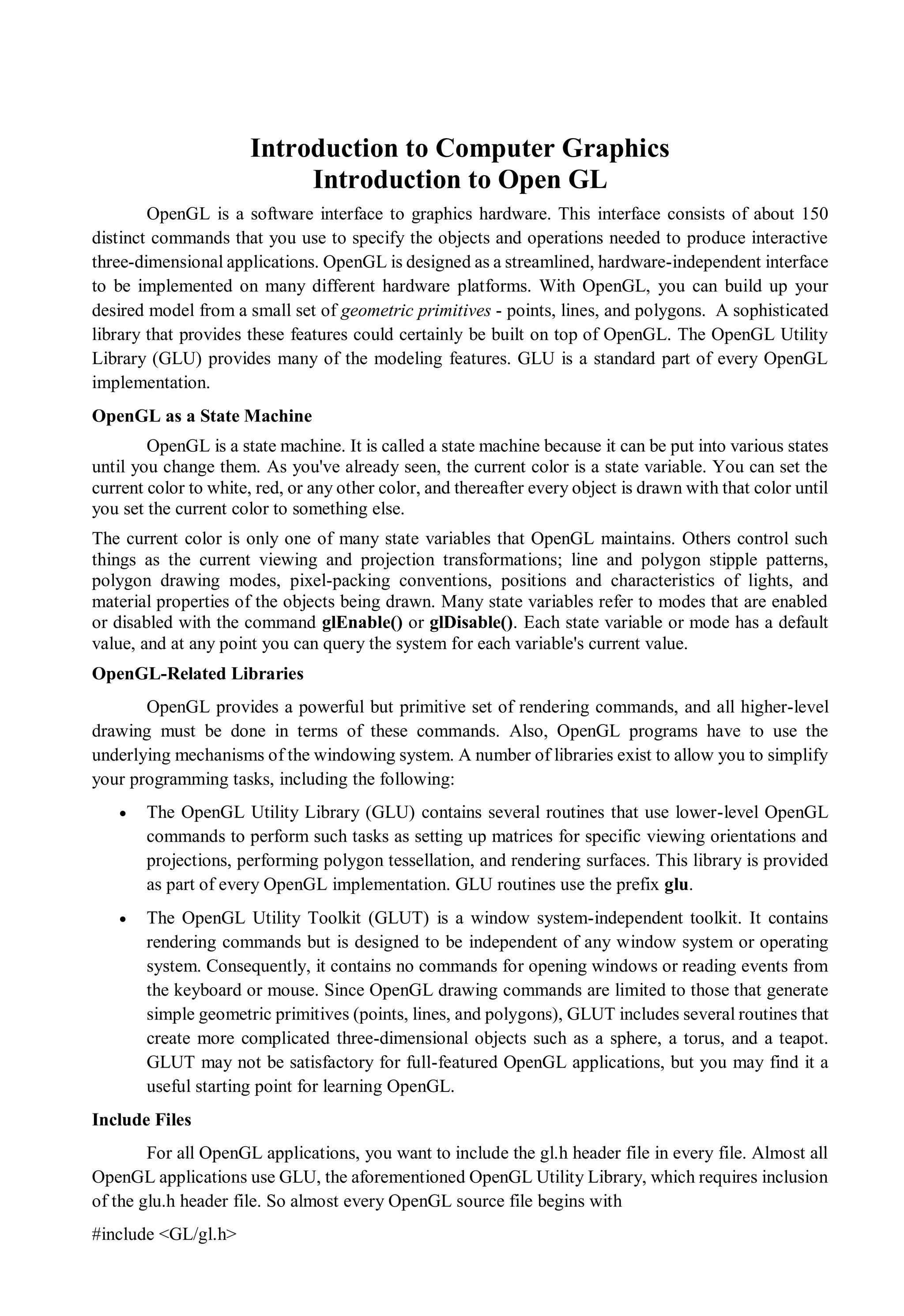 Introduction to Computer Graphics
Introduction to Open GL
OpenGL is a software interface to graphics hardware. This interface consists of about 150
distinct commands that you use to specify the objects and operations needed to produce interactive
three-dimensional applications. OpenGL is designed as a streamlined, hardware-independent interface
to be implemented on many different hardware platforms. With OpenGL, you can build up your
desired model from a small set of geometric primitives - points, lines, and polygons. A sophisticated
library that provides these features could certainly be built on top of OpenGL. The OpenGL Utility
Library (GLU) provides many of the modeling features. GLU is a standard part of every OpenGL
implementation.
OpenGL as a State Machine
OpenGL is a state machine. It is called a state machine because it can be put into various states
until you change them. As you've already seen, the current color is a state variable. You can set the
current color to white, red, or any other color, and thereafter every object is drawn with that color until
you set the current color to something else.
The current color is only one of many state variables that OpenGL maintains. Others control such
things as the current viewing and projection transformations; line and polygon stipple patterns,
polygon drawing modes, pixel-packing conventions, positions and characteristics of lights, and
material properties of the objects being drawn. Many state variables refer to modes that are enabled
or disabled with the command glEnable() or glDisable(). Each state variable or mode has a default
value, and at any point you can query the system for each variable's current value.
OpenGL-Related Libraries
OpenGL provides a powerful but primitive set of rendering commands, and all higher-level
drawing must be done in terms of these commands. Also, OpenGL programs have to use the
underlying mechanisms of the windowing system. A number of libraries exist to allow you to simplify
your programming tasks, including the following:
 The OpenGL Utility Library (GLU) contains several routines that use lower-level OpenGL
commands to perform such tasks as setting up matrices for specific viewing orientations and
projections, performing polygon tessellation, and rendering surfaces. This library is provided
as part of every OpenGL implementation. GLU routines use the prefix glu.
 The OpenGL Utility Toolkit (GLUT) is a window system-independent toolkit. It contains
rendering commands but is designed to be independent of any window system or operating
system. Consequently, it contains no commands for opening windows or reading events from
the keyboard or mouse. Since OpenGL drawing commands are limited to those that generate
simple geometric primitives (points, lines, and polygons), GLUT includes several routines that
create more complicated three-dimensional objects such as a sphere, a torus, and a teapot.
GLUT may not be satisfactory for full-featured OpenGL applications, but you may find it a
useful starting point for learning OpenGL.
Include Files
For all OpenGL applications, you want to include the gl.h header file in every file. Almost all
OpenGL applications use GLU, the aforementioned OpenGL Utility Library, which requires inclusion
of the glu.h header file. So almost every OpenGL source file begins with
#include <GL/gl.h>
 