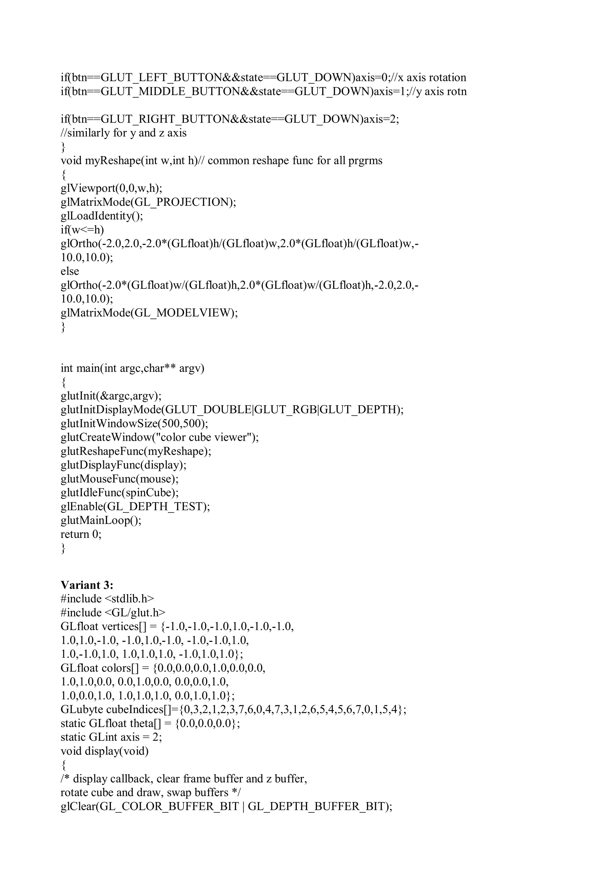 if(btn==GLUT_LEFT_BUTTON&&state==GLUT_DOWN)axis=0;//x axis rotation
if(btn==GLUT_MIDDLE_BUTTON&&state==GLUT_DOWN)axis=1;//y axis rotn
if(btn==GLUT_RIGHT_BUTTON&&state==GLUT_DOWN)axis=2;
//similarly for y and z axis
}
void myReshape(int w,int h)// common reshape func for all prgrms
{
glViewport(0,0,w,h);
glMatrixMode(GL_PROJECTION);
glLoadIdentity();
if(w<=h)
glOrtho(-2.0,2.0,-2.0*(GLfloat)h/(GLfloat)w,2.0*(GLfloat)h/(GLfloat)w,-
10.0,10.0);
else
glOrtho(-2.0*(GLfloat)w/(GLfloat)h,2.0*(GLfloat)w/(GLfloat)h,-2.0,2.0,-
10.0,10.0);
glMatrixMode(GL_MODELVIEW);
}
int main(int argc,char** argv)
{
glutInit(&argc,argv);
glutInitDisplayMode(GLUT_DOUBLE|GLUT_RGB|GLUT_DEPTH);
glutInitWindowSize(500,500);
glutCreateWindow("color cube viewer");
glutReshapeFunc(myReshape);
glutDisplayFunc(display);
glutMouseFunc(mouse);
glutIdleFunc(spinCube);
glEnable(GL_DEPTH_TEST);
glutMainLoop();
return 0;
}
Variant 3:
#include <stdlib.h>
#include <GL/glut.h>
GLfloat vertices[] = {-1.0,-1.0,-1.0,1.0,-1.0,-1.0,
1.0,1.0,-1.0, -1.0,1.0,-1.0, -1.0,-1.0,1.0,
1.0,-1.0,1.0, 1.0,1.0,1.0, -1.0,1.0,1.0};
GLfloat colors[] = {0.0,0.0,0.0,1.0,0.0,0.0,
1.0,1.0,0.0, 0.0,1.0,0.0, 0.0,0.0,1.0,
1.0,0.0,1.0, 1.0,1.0,1.0, 0.0,1.0,1.0};
GLubyte cubeIndices[]={0,3,2,1,2,3,7,6,0,4,7,3,1,2,6,5,4,5,6,7,0,1,5,4};
static GLfloat theta[] = {0.0,0.0,0.0};
static GLint axis = 2;
void display(void)
{
/* display callback, clear frame buffer and z buffer,
rotate cube and draw, swap buffers */
glClear(GL_COLOR_BUFFER_BIT | GL_DEPTH_BUFFER_BIT);
 