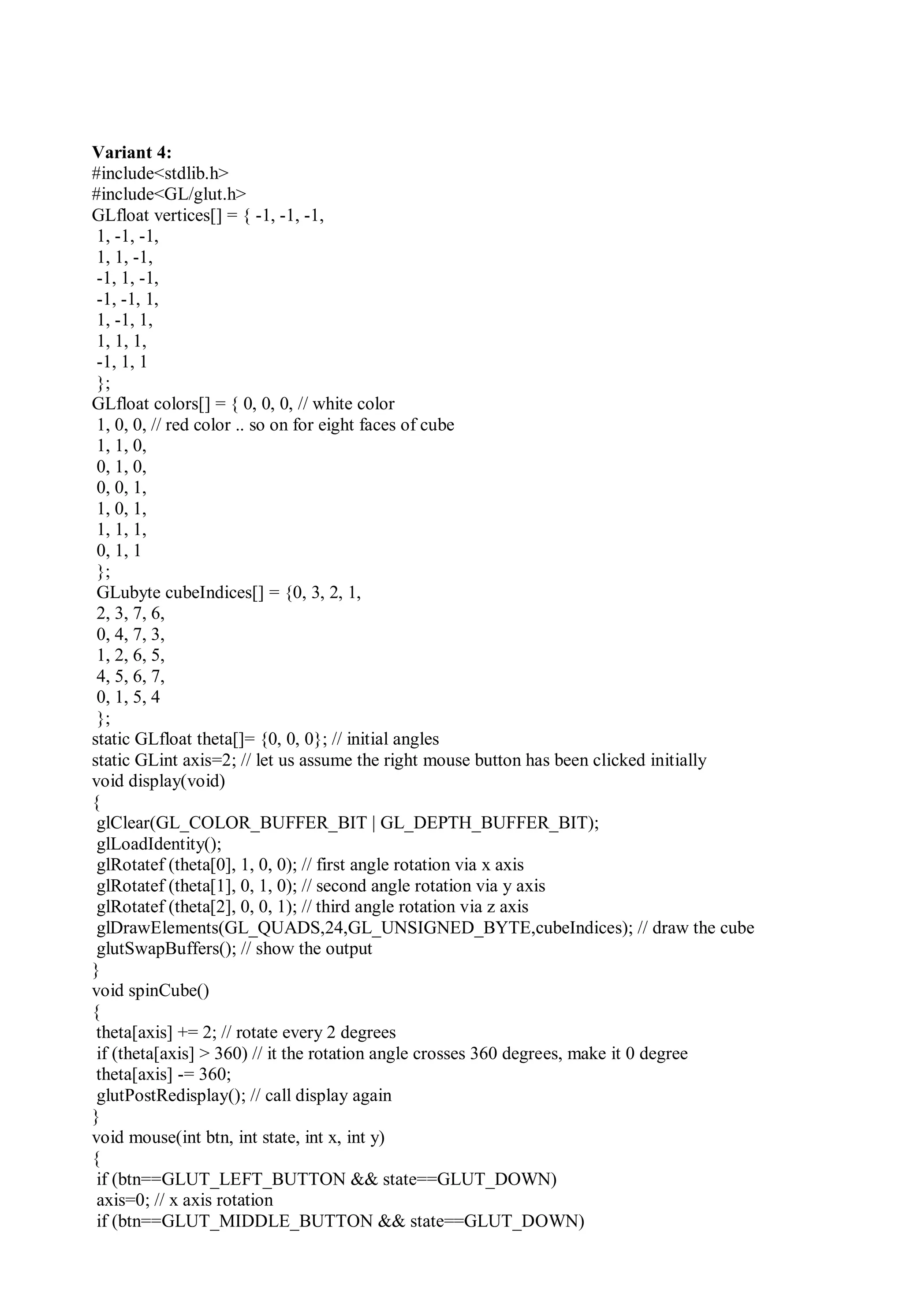 Variant 4:
#include<stdlib.h>
#include<GL/glut.h>
GLfloat vertices[] = { -1, -1, -1,
1, -1, -1,
1, 1, -1,
-1, 1, -1,
-1, -1, 1,
1, -1, 1,
1, 1, 1,
-1, 1, 1
};
GLfloat colors[] = { 0, 0, 0, // white color
1, 0, 0, // red color .. so on for eight faces of cube
1, 1, 0,
0, 1, 0,
0, 0, 1,
1, 0, 1,
1, 1, 1,
0, 1, 1
};
GLubyte cubeIndices[] = {0, 3, 2, 1,
2, 3, 7, 6,
0, 4, 7, 3,
1, 2, 6, 5,
4, 5, 6, 7,
0, 1, 5, 4
};
static GLfloat theta[]= {0, 0, 0}; // initial angles
static GLint axis=2; // let us assume the right mouse button has been clicked initially
void display(void)
{
glClear(GL_COLOR_BUFFER_BIT | GL_DEPTH_BUFFER_BIT);
glLoadIdentity();
glRotatef (theta[0], 1, 0, 0); // first angle rotation via x axis
glRotatef (theta[1], 0, 1, 0); // second angle rotation via y axis
glRotatef (theta[2], 0, 0, 1); // third angle rotation via z axis
glDrawElements(GL_QUADS,24,GL_UNSIGNED_BYTE,cubeIndices); // draw the cube
glutSwapBuffers(); // show the output
}
void spinCube()
{
theta[axis] += 2; // rotate every 2 degrees
if (theta[axis] > 360) // it the rotation angle crosses 360 degrees, make it 0 degree
theta[axis] -= 360;
glutPostRedisplay(); // call display again
}
void mouse(int btn, int state, int x, int y)
{
if (btn==GLUT_LEFT_BUTTON && state==GLUT_DOWN)
axis=0; // x axis rotation
if (btn==GLUT_MIDDLE_BUTTON && state==GLUT_DOWN)
 