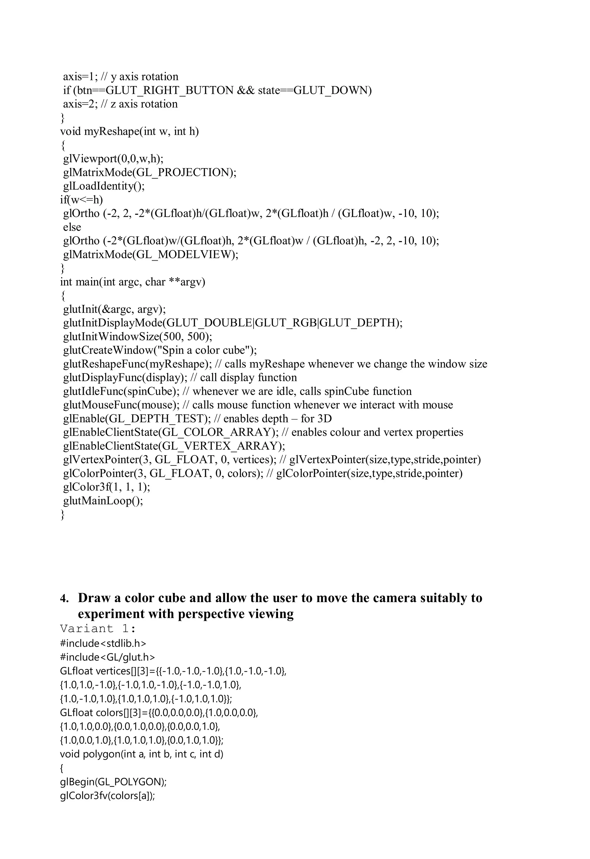 axis=1; // y axis rotation
if (btn==GLUT_RIGHT_BUTTON && state==GLUT_DOWN)
axis=2; // z axis rotation
}
void myReshape(int w, int h)
{
glViewport(0,0,w,h);
glMatrixMode(GL_PROJECTION);
glLoadIdentity();
if(w<=h)
glOrtho (-2, 2, -2*(GLfloat)h/(GLfloat)w, 2*(GLfloat)h / (GLfloat)w, -10, 10);
else
glOrtho (-2*(GLfloat)w/(GLfloat)h, 2*(GLfloat)w / (GLfloat)h, -2, 2, -10, 10);
glMatrixMode(GL_MODELVIEW);
}
int main(int argc, char **argv)
{
glutInit(&argc, argv);
glutInitDisplayMode(GLUT_DOUBLE|GLUT_RGB|GLUT_DEPTH);
glutInitWindowSize(500, 500);
glutCreateWindow("Spin a color cube");
glutReshapeFunc(myReshape); // calls myReshape whenever we change the window size
glutDisplayFunc(display); // call display function
glutIdleFunc(spinCube); // whenever we are idle, calls spinCube function
glutMouseFunc(mouse); // calls mouse function whenever we interact with mouse
glEnable(GL_DEPTH_TEST); // enables depth – for 3D
glEnableClientState(GL_COLOR_ARRAY); // enables colour and vertex properties
glEnableClientState(GL_VERTEX_ARRAY);
glVertexPointer(3, GL_FLOAT, 0, vertices); // glVertexPointer(size,type,stride,pointer)
glColorPointer(3, GL_FLOAT, 0, colors); // glColorPointer(size,type,stride,pointer)
glColor3f(1, 1, 1);
glutMainLoop();
}
4. Draw a color cube and allow the user to move the camera suitably to
experiment with perspective viewing
Variant 1:
#include<stdlib.h>
#include<GL/glut.h>
GLfloat vertices[][3]={{-1.0,-1.0,-1.0},{1.0,-1.0,-1.0},
{1.0,1.0,-1.0},{-1.0,1.0,-1.0},{-1.0,-1.0,1.0},
{1.0,-1.0,1.0},{1.0,1.0,1.0},{-1.0,1.0,1.0}};
GLfloat colors[][3]={{0.0,0.0,0.0},{1.0,0.0,0.0},
{1.0,1.0,0.0},{0.0,1.0,0.0},{0.0,0.0,1.0},
{1.0,0.0,1.0},{1.0,1.0,1.0},{0.0,1.0,1.0}};
void polygon(int a, int b, int c, int d)
{
glBegin(GL_POLYGON);
glColor3fv(colors[a]);
 