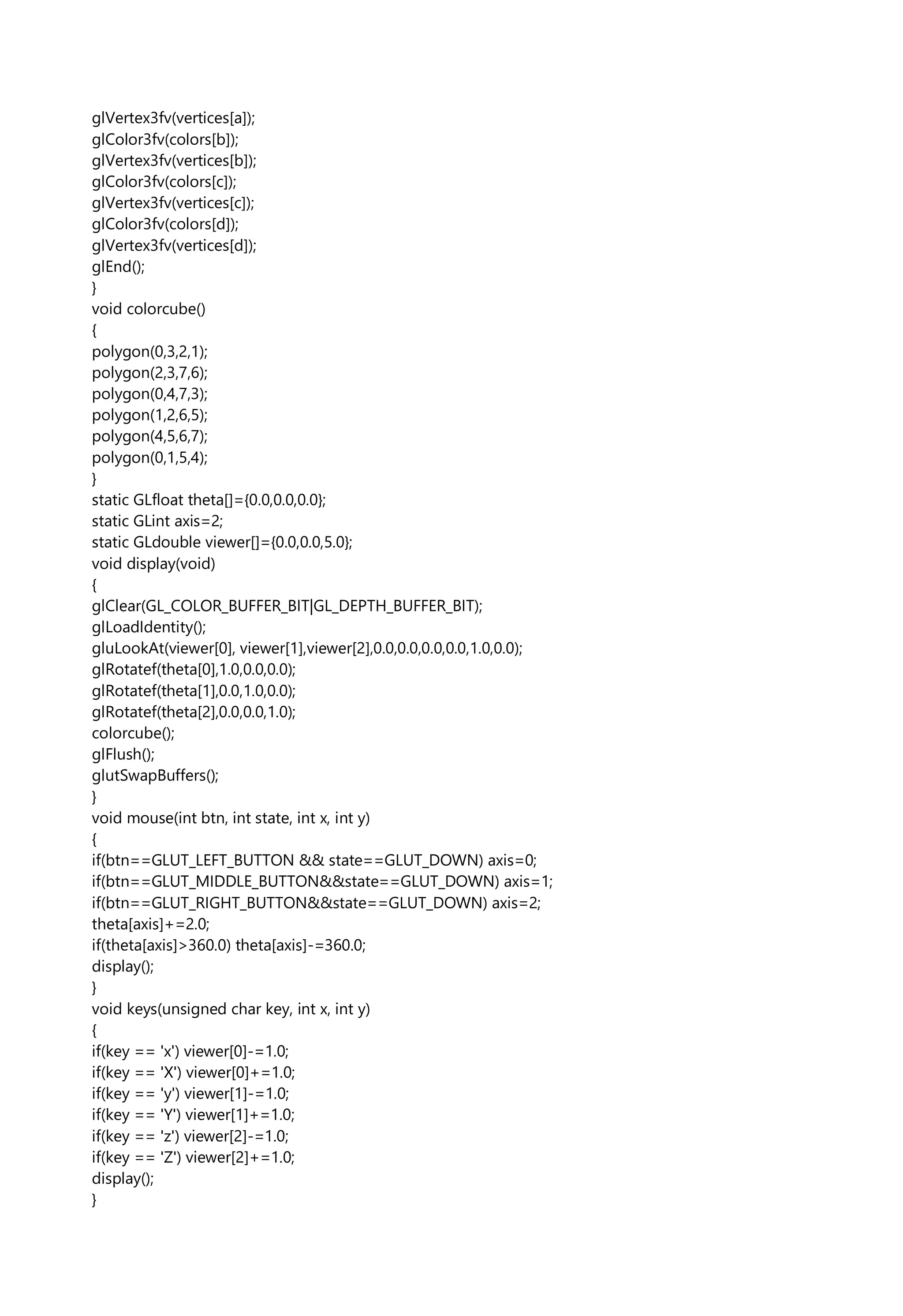 glVertex3fv(vertices[a]);
glColor3fv(colors[b]);
glVertex3fv(vertices[b]);
glColor3fv(colors[c]);
glVertex3fv(vertices[c]);
glColor3fv(colors[d]);
glVertex3fv(vertices[d]);
glEnd();
}
void colorcube()
{
polygon(0,3,2,1);
polygon(2,3,7,6);
polygon(0,4,7,3);
polygon(1,2,6,5);
polygon(4,5,6,7);
polygon(0,1,5,4);
}
static GLfloat theta[]={0.0,0.0,0.0};
static GLint axis=2;
static GLdouble viewer[]={0.0,0.0,5.0};
void display(void)
{
glClear(GL_COLOR_BUFFER_BIT|GL_DEPTH_BUFFER_BIT);
glLoadIdentity();
gluLookAt(viewer[0], viewer[1],viewer[2],0.0,0.0,0.0,0.0,1.0,0.0);
glRotatef(theta[0],1.0,0.0,0.0);
glRotatef(theta[1],0.0,1.0,0.0);
glRotatef(theta[2],0.0,0.0,1.0);
colorcube();
glFlush();
glutSwapBuffers();
}
void mouse(int btn, int state, int x, int y)
{
if(btn==GLUT_LEFT_BUTTON && state==GLUT_DOWN) axis=0;
if(btn==GLUT_MIDDLE_BUTTON&&state==GLUT_DOWN) axis=1;
if(btn==GLUT_RIGHT_BUTTON&&state==GLUT_DOWN) axis=2;
theta[axis]+=2.0;
if(theta[axis]>360.0) theta[axis]-=360.0;
display();
}
void keys(unsigned char key, int x, int y)
{
if(key == 'x') viewer[0]-=1.0;
if(key == 'X') viewer[0]+=1.0;
if(key == 'y') viewer[1]-=1.0;
if(key == 'Y') viewer[1]+=1.0;
if(key == 'z') viewer[2]-=1.0;
if(key == 'Z') viewer[2]+=1.0;
display();
}
 