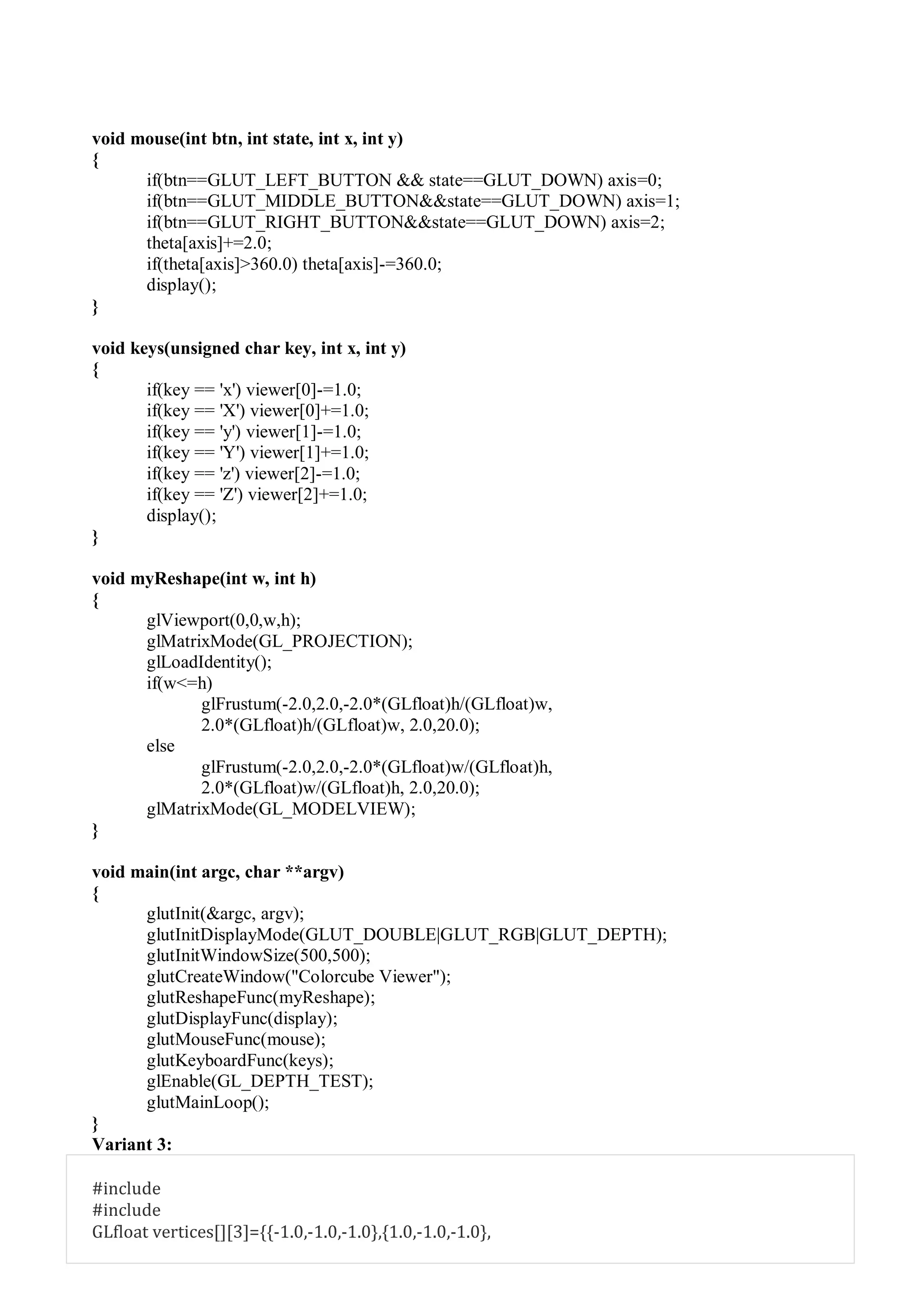 void mouse(int btn, int state, int x, int y)
{
if(btn==GLUT_LEFT_BUTTON && state==GLUT_DOWN) axis=0;
if(btn==GLUT_MIDDLE_BUTTON&&state==GLUT_DOWN) axis=1;
if(btn==GLUT_RIGHT_BUTTON&&state==GLUT_DOWN) axis=2;
theta[axis]+=2.0;
if(theta[axis]>360.0) theta[axis]-=360.0;
display();
}
void keys(unsigned char key, int x, int y)
{
if(key == 'x') viewer[0]-=1.0;
if(key == 'X') viewer[0]+=1.0;
if(key == 'y') viewer[1]-=1.0;
if(key == 'Y') viewer[1]+=1.0;
if(key == 'z') viewer[2]-=1.0;
if(key == 'Z') viewer[2]+=1.0;
display();
}
void myReshape(int w, int h)
{
glViewport(0,0,w,h);
glMatrixMode(GL_PROJECTION);
glLoadIdentity();
if(w<=h)
glFrustum(-2.0,2.0,-2.0*(GLfloat)h/(GLfloat)w,
2.0*(GLfloat)h/(GLfloat)w, 2.0,20.0);
else
glFrustum(-2.0,2.0,-2.0*(GLfloat)w/(GLfloat)h,
2.0*(GLfloat)w/(GLfloat)h, 2.0,20.0);
glMatrixMode(GL_MODELVIEW);
}
void main(int argc, char **argv)
{
glutInit(&argc, argv);
glutInitDisplayMode(GLUT_DOUBLE|GLUT_RGB|GLUT_DEPTH);
glutInitWindowSize(500,500);
glutCreateWindow("Colorcube Viewer");
glutReshapeFunc(myReshape);
glutDisplayFunc(display);
glutMouseFunc(mouse);
glutKeyboardFunc(keys);
glEnable(GL_DEPTH_TEST);
glutMainLoop();
}
Variant 3:
#include
#include
GLfloat vertices[][3]={{-1.0,-1.0,-1.0},{1.0,-1.0,-1.0},
 
