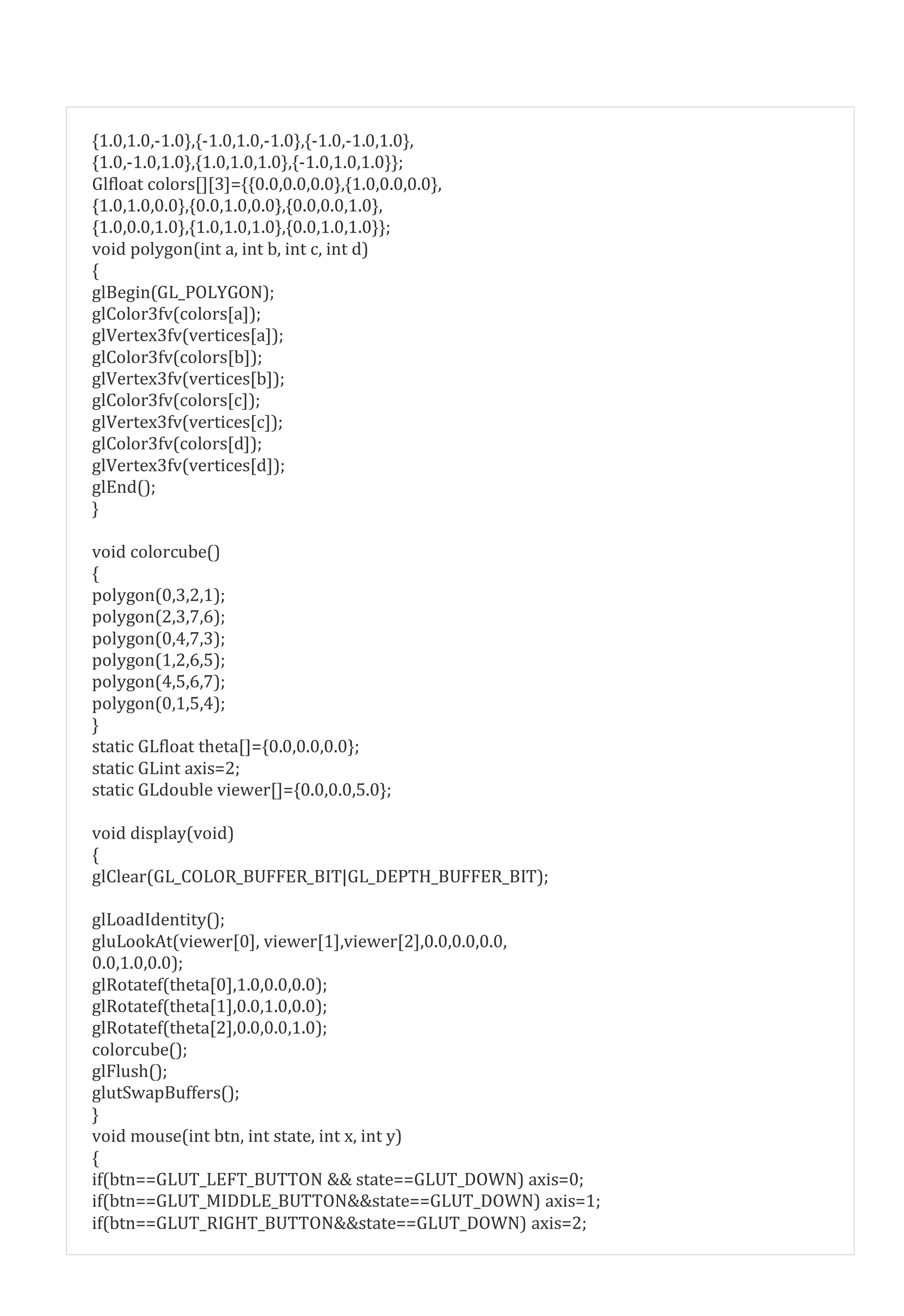 {1.0,1.0,-1.0},{-1.0,1.0,-1.0},{-1.0,-1.0,1.0},
{1.0,-1.0,1.0},{1.0,1.0,1.0},{-1.0,1.0,1.0}};
Glfloat colors[][3]={{0.0,0.0,0.0},{1.0,0.0,0.0},
{1.0,1.0,0.0},{0.0,1.0,0.0},{0.0,0.0,1.0},
{1.0,0.0,1.0},{1.0,1.0,1.0},{0.0,1.0,1.0}};
void polygon(int a, int b, int c, int d)
{
glBegin(GL_POLYGON);
glColor3fv(colors[a]);
glVertex3fv(vertices[a]);
glColor3fv(colors[b]);
glVertex3fv(vertices[b]);
glColor3fv(colors[c]);
glVertex3fv(vertices[c]);
glColor3fv(colors[d]);
glVertex3fv(vertices[d]);
glEnd();
}
void colorcube()
{
polygon(0,3,2,1);
polygon(2,3,7,6);
polygon(0,4,7,3);
polygon(1,2,6,5);
polygon(4,5,6,7);
polygon(0,1,5,4);
}
static GLfloat theta[]={0.0,0.0,0.0};
static GLint axis=2;
static GLdouble viewer[]={0.0,0.0,5.0};
void display(void)
{
glClear(GL_COLOR_BUFFER_BIT|GL_DEPTH_BUFFER_BIT);
glLoadIdentity();
gluLookAt(viewer[0], viewer[1],viewer[2],0.0,0.0,0.0,
0.0,1.0,0.0);
glRotatef(theta[0],1.0,0.0,0.0);
glRotatef(theta[1],0.0,1.0,0.0);
glRotatef(theta[2],0.0,0.0,1.0);
colorcube();
glFlush();
glutSwapBuffers();
}
void mouse(int btn, int state, int x, int y)
{
if(btn==GLUT_LEFT_BUTTON && state==GLUT_DOWN) axis=0;
if(btn==GLUT_MIDDLE_BUTTON&&state==GLUT_DOWN) axis=1;
if(btn==GLUT_RIGHT_BUTTON&&state==GLUT_DOWN) axis=2;
 
