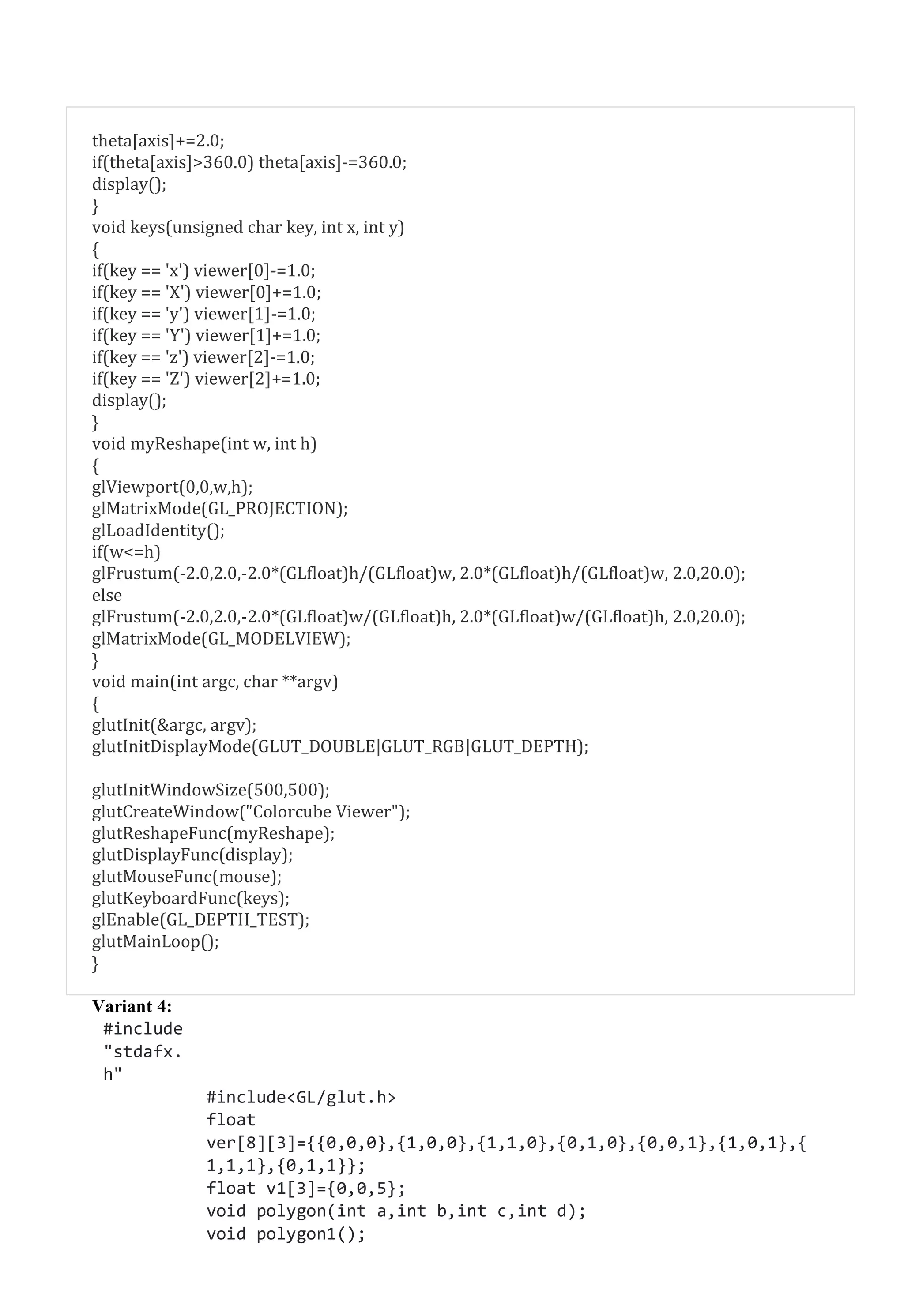 theta[axis]+=2.0;
if(theta[axis]>360.0) theta[axis]-=360.0;
display();
}
void keys(unsigned char key, int x, int y)
{
if(key == 'x') viewer[0]-=1.0;
if(key == 'X') viewer[0]+=1.0;
if(key == 'y') viewer[1]-=1.0;
if(key == 'Y') viewer[1]+=1.0;
if(key == 'z') viewer[2]-=1.0;
if(key == 'Z') viewer[2]+=1.0;
display();
}
void myReshape(int w, int h)
{
glViewport(0,0,w,h);
glMatrixMode(GL_PROJECTION);
glLoadIdentity();
if(w<=h)
glFrustum(-2.0,2.0,-2.0*(GLfloat)h/(GLfloat)w, 2.0*(GLfloat)h/(GLfloat)w, 2.0,20.0);
else
glFrustum(-2.0,2.0,-2.0*(GLfloat)w/(GLfloat)h, 2.0*(GLfloat)w/(GLfloat)h, 2.0,20.0);
glMatrixMode(GL_MODELVIEW);
}
void main(int argc, char **argv)
{
glutInit(&argc, argv);
glutInitDisplayMode(GLUT_DOUBLE|GLUT_RGB|GLUT_DEPTH);
glutInitWindowSize(500,500);
glutCreateWindow("Colorcube Viewer");
glutReshapeFunc(myReshape);
glutDisplayFunc(display);
glutMouseFunc(mouse);
glutKeyboardFunc(keys);
glEnable(GL_DEPTH_TEST);
glutMainLoop();
}
Variant 4:
#include
"stdafx.
h"
#include<GL/glut.h>
float
ver[8][3]={{0,0,0},{1,0,0},{1,1,0},{0,1,0},{0,0,1},{1,0,1},{
1,1,1},{0,1,1}};
float v1[3]={0,0,5};
void polygon(int a,int b,int c,int d);
void polygon1();
 