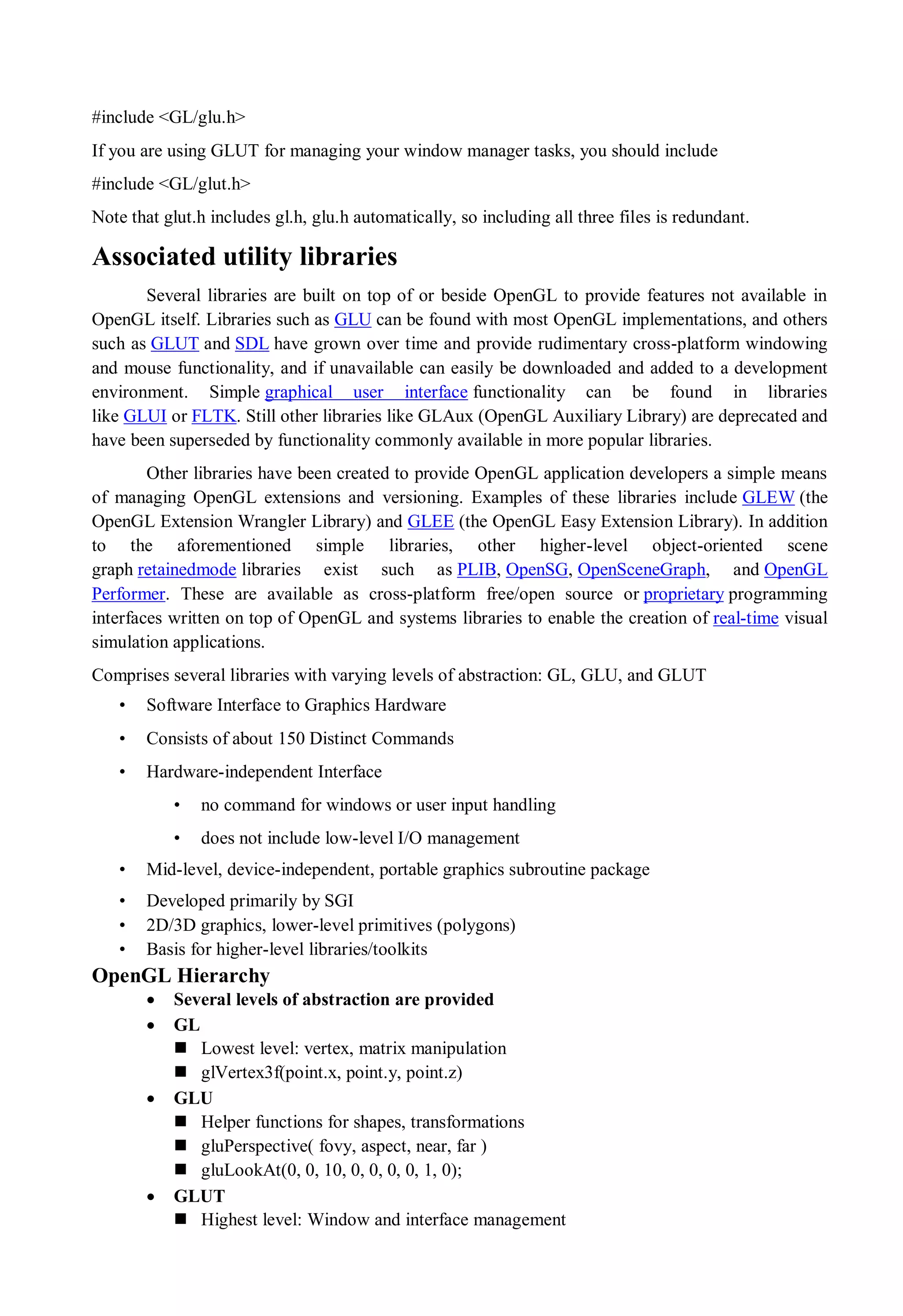 #include <GL/glu.h>
If you are using GLUT for managing your window manager tasks, you should include
#include <GL/glut.h>
Note that glut.h includes gl.h, glu.h automatically, so including all three files is redundant.
Associated utility libraries
Several libraries are built on top of or beside OpenGL to provide features not available in
OpenGL itself. Libraries such as GLU can be found with most OpenGL implementations, and others
such as GLUT and SDL have grown over time and provide rudimentary cross-platform windowing
and mouse functionality, and if unavailable can easily be downloaded and added to a development
environment. Simple graphical user interface functionality can be found in libraries
like GLUI or FLTK. Still other libraries like GLAux (OpenGL Auxiliary Library) are deprecated and
have been superseded by functionality commonly available in more popular libraries.
Other libraries have been created to provide OpenGL application developers a simple means
of managing OpenGL extensions and versioning. Examples of these libraries include GLEW (the
OpenGL Extension Wrangler Library) and GLEE (the OpenGL Easy Extension Library). In addition
to the aforementioned simple libraries, other higher-level object-oriented scene
graph retainedmode libraries exist such as PLIB, OpenSG, OpenSceneGraph, and OpenGL
Performer. These are available as cross-platform free/open source or proprietary programming
interfaces written on top of OpenGL and systems libraries to enable the creation of real-time visual
simulation applications.
Comprises several libraries with varying levels of abstraction: GL, GLU, and GLUT
• Software Interface to Graphics Hardware
• Consists of about 150 Distinct Commands
• Hardware-independent Interface
• no command for windows or user input handling
• does not include low-level I/O management
• Mid-level, device-independent, portable graphics subroutine package
• Developed primarily by SGI
• 2D/3D graphics, lower-level primitives (polygons)
• Basis for higher-level libraries/toolkits
OpenGL Hierarchy
 Several levels of abstraction are provided
 GL
 Lowest level: vertex, matrix manipulation
 glVertex3f(point.x, point.y, point.z)
 GLU
 Helper functions for shapes, transformations
 gluPerspective( fovy, aspect, near, far )
 gluLookAt(0, 0, 10, 0, 0, 0, 0, 1, 0);
 GLUT
 Highest level: Window and interface management
 