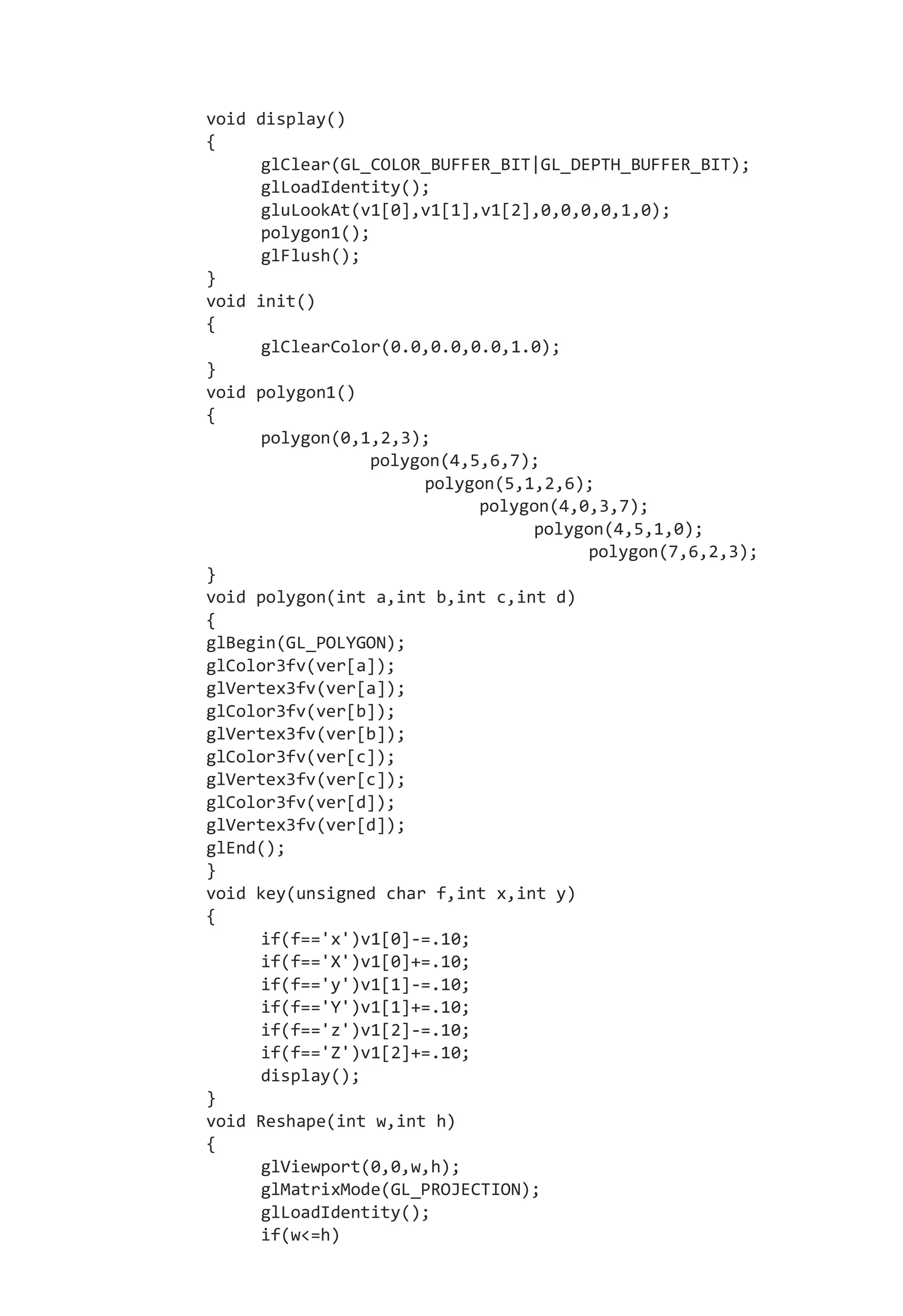 void display()
{
glClear(GL_COLOR_BUFFER_BIT|GL_DEPTH_BUFFER_BIT);
glLoadIdentity();
gluLookAt(v1[0],v1[1],v1[2],0,0,0,0,1,0);
polygon1();
glFlush();
}
void init()
{
glClearColor(0.0,0.0,0.0,1.0);
}
void polygon1()
{
polygon(0,1,2,3);
polygon(4,5,6,7);
polygon(5,1,2,6);
polygon(4,0,3,7);
polygon(4,5,1,0);
polygon(7,6,2,3);
}
void polygon(int a,int b,int c,int d)
{
glBegin(GL_POLYGON);
glColor3fv(ver[a]);
glVertex3fv(ver[a]);
glColor3fv(ver[b]);
glVertex3fv(ver[b]);
glColor3fv(ver[c]);
glVertex3fv(ver[c]);
glColor3fv(ver[d]);
glVertex3fv(ver[d]);
glEnd();
}
void key(unsigned char f,int x,int y)
{
if(f=='x')v1[0]-=.10;
if(f=='X')v1[0]+=.10;
if(f=='y')v1[1]-=.10;
if(f=='Y')v1[1]+=.10;
if(f=='z')v1[2]-=.10;
if(f=='Z')v1[2]+=.10;
display();
}
void Reshape(int w,int h)
{
glViewport(0,0,w,h);
glMatrixMode(GL_PROJECTION);
glLoadIdentity();
if(w<=h)
 