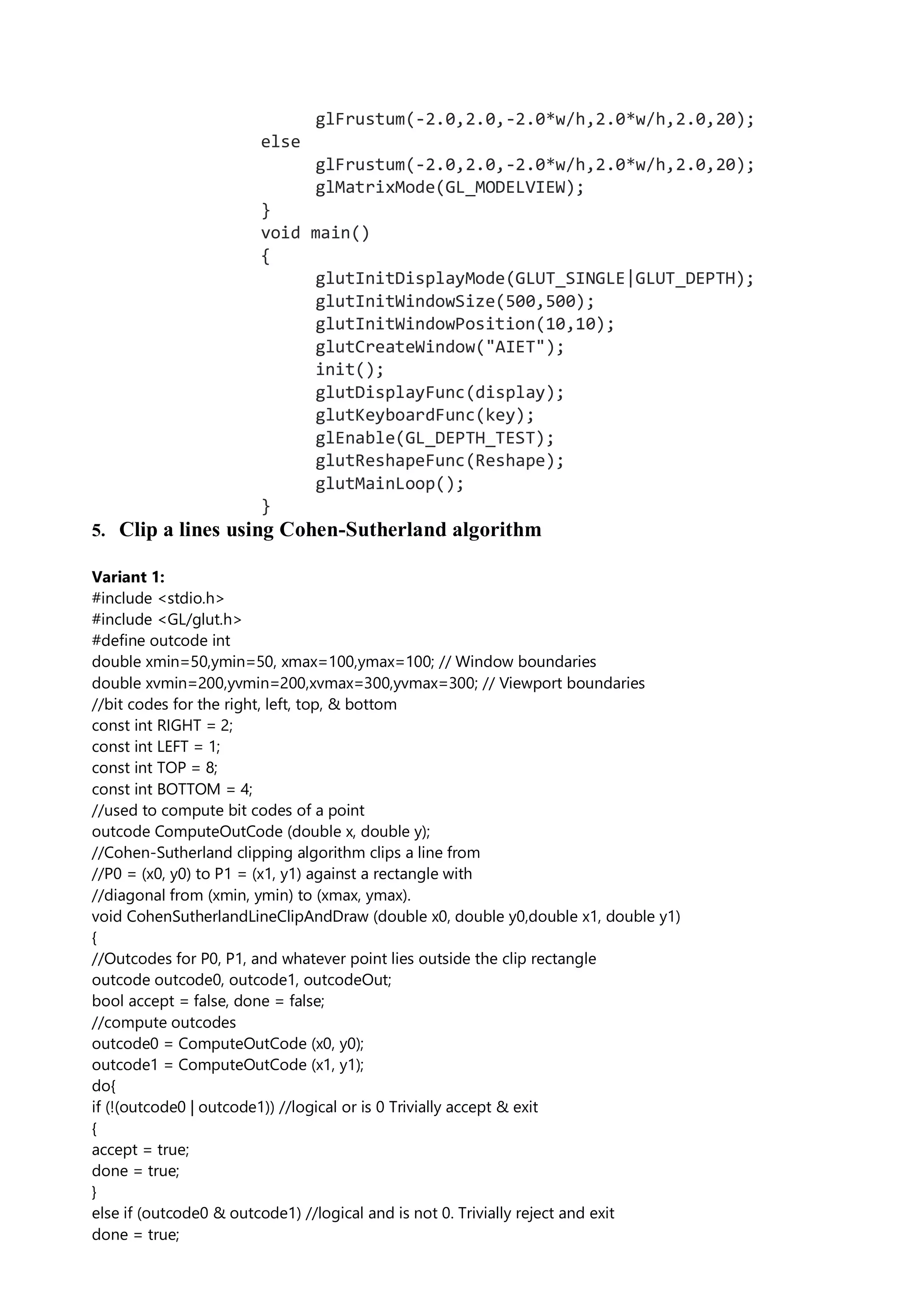 glFrustum(-2.0,2.0,-2.0*w/h,2.0*w/h,2.0,20);
else
glFrustum(-2.0,2.0,-2.0*w/h,2.0*w/h,2.0,20);
glMatrixMode(GL_MODELVIEW);
}
void main()
{
glutInitDisplayMode(GLUT_SINGLE|GLUT_DEPTH);
glutInitWindowSize(500,500);
glutInitWindowPosition(10,10);
glutCreateWindow("AIET");
init();
glutDisplayFunc(display);
glutKeyboardFunc(key);
glEnable(GL_DEPTH_TEST);
glutReshapeFunc(Reshape);
glutMainLoop();
}
5. Clip a lines using Cohen-Sutherland algorithm
Variant 1:
#include <stdio.h>
#include <GL/glut.h>
#define outcode int
double xmin=50,ymin=50, xmax=100,ymax=100; // Window boundaries
double xvmin=200,yvmin=200,xvmax=300,yvmax=300; // Viewport boundaries
//bit codes for the right, left, top, & bottom
const int RIGHT = 2;
const int LEFT = 1;
const int TOP = 8;
const int BOTTOM = 4;
//used to compute bit codes of a point
outcode ComputeOutCode (double x, double y);
//Cohen-Sutherland clipping algorithm clips a line from
//P0 = (x0, y0) to P1 = (x1, y1) against a rectangle with
//diagonal from (xmin, ymin) to (xmax, ymax).
void CohenSutherlandLineClipAndDraw (double x0, double y0,double x1, double y1)
{
//Outcodes for P0, P1, and whatever point lies outside the clip rectangle
outcode outcode0, outcode1, outcodeOut;
bool accept = false, done = false;
//compute outcodes
outcode0 = ComputeOutCode (x0, y0);
outcode1 = ComputeOutCode (x1, y1);
do{
if (!(outcode0 | outcode1)) //logical or is 0 Trivially accept & exit
{
accept = true;
done = true;
}
else if (outcode0 & outcode1) //logical and is not 0. Trivially reject and exit
done = true;
 