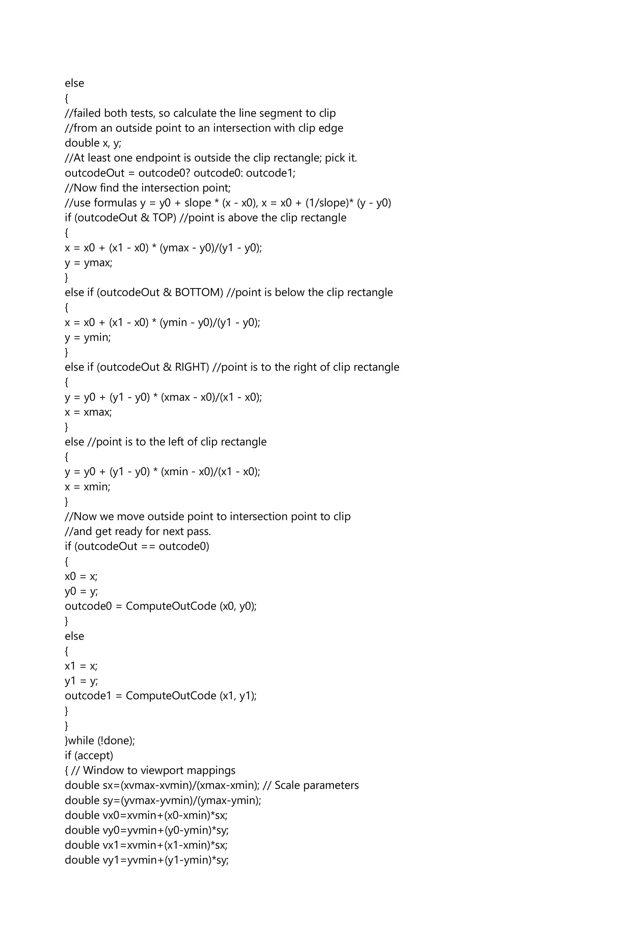 else
{
//failed both tests, so calculate the line segment to clip
//from an outside point to an intersection with clip edge
double x, y;
//At least one endpoint is outside the clip rectangle; pick it.
outcodeOut = outcode0? outcode0: outcode1;
//Now find the intersection point;
//use formulas y = y0 + slope * (x - x0), x = x0 + (1/slope)* (y - y0)
if (outcodeOut & TOP) //point is above the clip rectangle
{
x = x0 + (x1 - x0) * (ymax - y0)/(y1 - y0);
y = ymax;
}
else if (outcodeOut & BOTTOM) //point is below the clip rectangle
{
x = x0 + (x1 - x0) * (ymin - y0)/(y1 - y0);
y = ymin;
}
else if (outcodeOut & RIGHT) //point is to the right of clip rectangle
{
y = y0 + (y1 - y0) * (xmax - x0)/(x1 - x0);
x = xmax;
}
else //point is to the left of clip rectangle
{
y = y0 + (y1 - y0) * (xmin - x0)/(x1 - x0);
x = xmin;
}
//Now we move outside point to intersection point to clip
//and get ready for next pass.
if (outcodeOut == outcode0)
{
x0 = x;
y0 = y;
outcode0 = ComputeOutCode (x0, y0);
}
else
{
x1 = x;
y1 = y;
outcode1 = ComputeOutCode (x1, y1);
}
}
}while (!done);
if (accept)
{ // Window to viewport mappings
double sx=(xvmax-xvmin)/(xmax-xmin); // Scale parameters
double sy=(yvmax-yvmin)/(ymax-ymin);
double vx0=xvmin+(x0-xmin)*sx;
double vy0=yvmin+(y0-ymin)*sy;
double vx1=xvmin+(x1-xmin)*sx;
double vy1=yvmin+(y1-ymin)*sy;
 