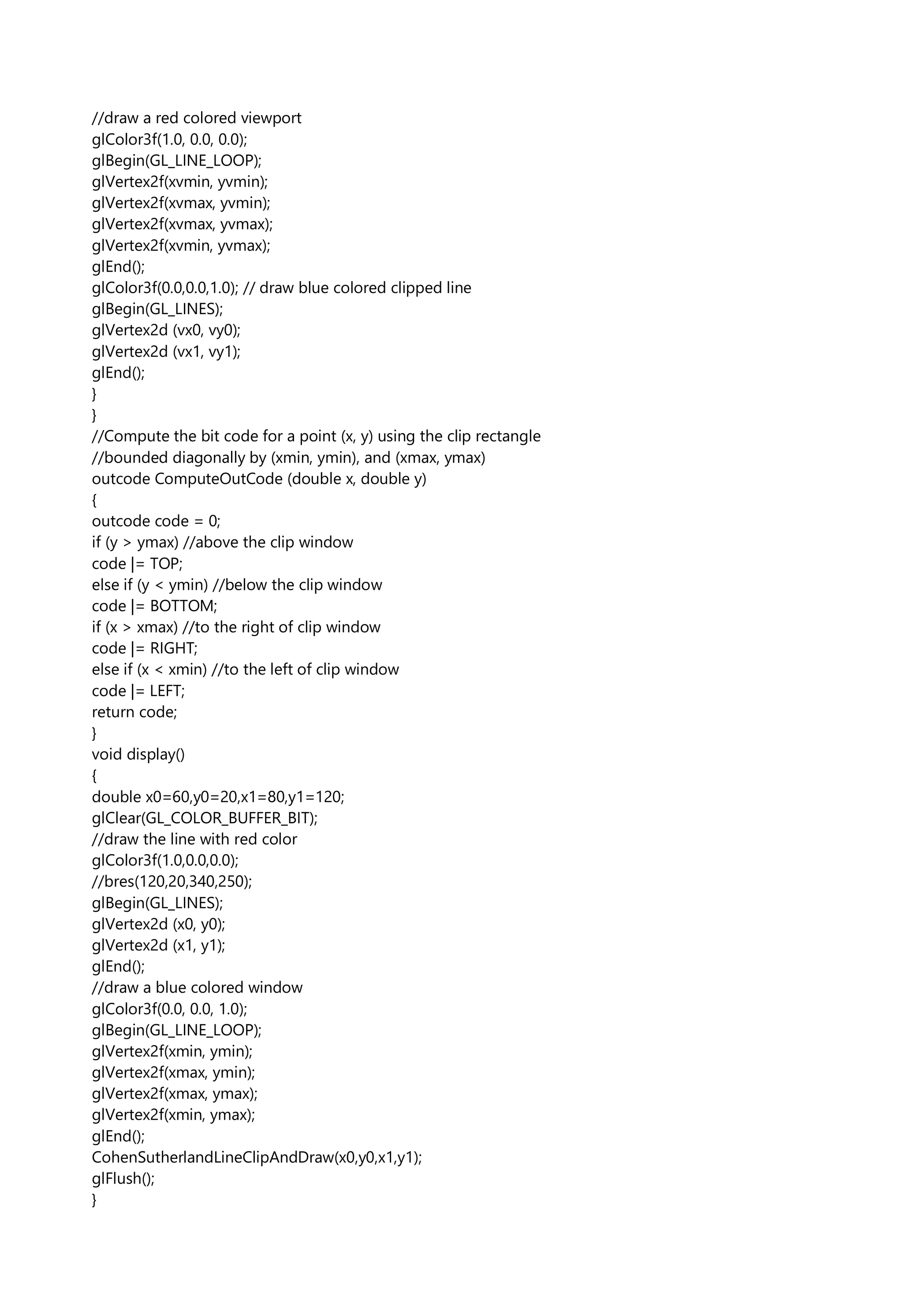 //draw a red colored viewport
glColor3f(1.0, 0.0, 0.0);
glBegin(GL_LINE_LOOP);
glVertex2f(xvmin, yvmin);
glVertex2f(xvmax, yvmin);
glVertex2f(xvmax, yvmax);
glVertex2f(xvmin, yvmax);
glEnd();
glColor3f(0.0,0.0,1.0); // draw blue colored clipped line
glBegin(GL_LINES);
glVertex2d (vx0, vy0);
glVertex2d (vx1, vy1);
glEnd();
}
}
//Compute the bit code for a point (x, y) using the clip rectangle
//bounded diagonally by (xmin, ymin), and (xmax, ymax)
outcode ComputeOutCode (double x, double y)
{
outcode code = 0;
if (y > ymax) //above the clip window
code |= TOP;
else if (y < ymin) //below the clip window
code |= BOTTOM;
if (x > xmax) //to the right of clip window
code |= RIGHT;
else if (x < xmin) //to the left of clip window
code |= LEFT;
return code;
}
void display()
{
double x0=60,y0=20,x1=80,y1=120;
glClear(GL_COLOR_BUFFER_BIT);
//draw the line with red color
glColor3f(1.0,0.0,0.0);
//bres(120,20,340,250);
glBegin(GL_LINES);
glVertex2d (x0, y0);
glVertex2d (x1, y1);
glEnd();
//draw a blue colored window
glColor3f(0.0, 0.0, 1.0);
glBegin(GL_LINE_LOOP);
glVertex2f(xmin, ymin);
glVertex2f(xmax, ymin);
glVertex2f(xmax, ymax);
glVertex2f(xmin, ymax);
glEnd();
CohenSutherlandLineClipAndDraw(x0,y0,x1,y1);
glFlush();
}
 