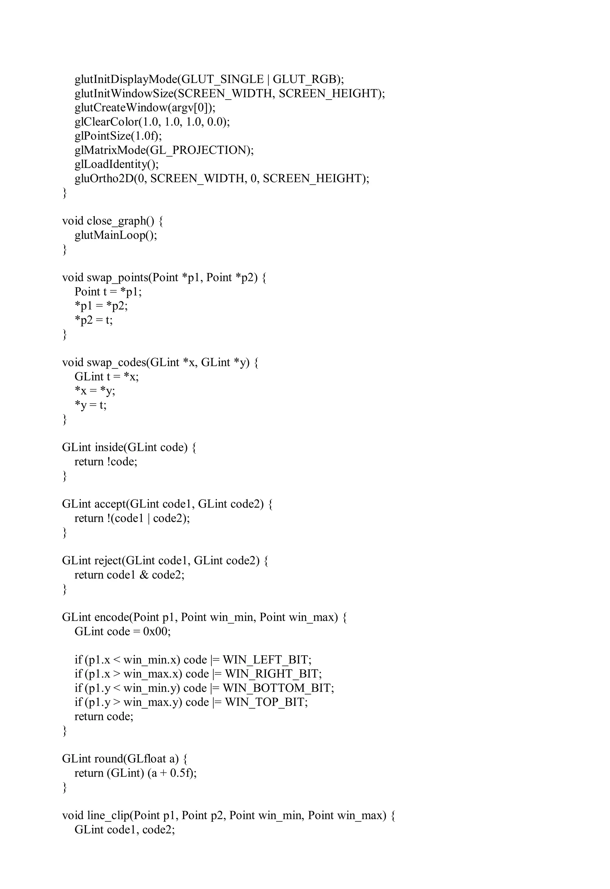 glutInitDisplayMode(GLUT_SINGLE | GLUT_RGB);
glutInitWindowSize(SCREEN_WIDTH, SCREEN_HEIGHT);
glutCreateWindow(argv[0]);
glClearColor(1.0, 1.0, 1.0, 0.0);
glPointSize(1.0f);
glMatrixMode(GL_PROJECTION);
glLoadIdentity();
gluOrtho2D(0, SCREEN_WIDTH, 0, SCREEN_HEIGHT);
}
void close_graph() {
glutMainLoop();
}
void swap_points(Point *p1, Point *p2) {
Point t = *p1;
*p1 = *p2;
*p2 = t;
}
void swap_codes(GLint *x, GLint *y) {
GLint t = *x;
*x = *y;
*y = t;
}
GLint inside(GLint code) {
return !code;
}
GLint accept(GLint code1, GLint code2) {
return !(code1 | code2);
}
GLint reject(GLint code1, GLint code2) {
return code1 & code2;
}
GLint encode(Point p1, Point win_min, Point win_max) {
GLint code = 0x00;
if (p1.x < win_min.x) code |= WIN_LEFT_BIT;
if (p1.x > win_max.x) code |= WIN_RIGHT_BIT;
if (p1.y < win_min.y) code |= WIN_BOTTOM_BIT;
if (p1.y > win_max.y) code |= WIN_TOP_BIT;
return code;
}
GLint round(GLfloat a) {
return (GLint) (a + 0.5f);
}
void line_clip(Point p1, Point p2, Point win_min, Point win_max) {
GLint code1, code2;
 