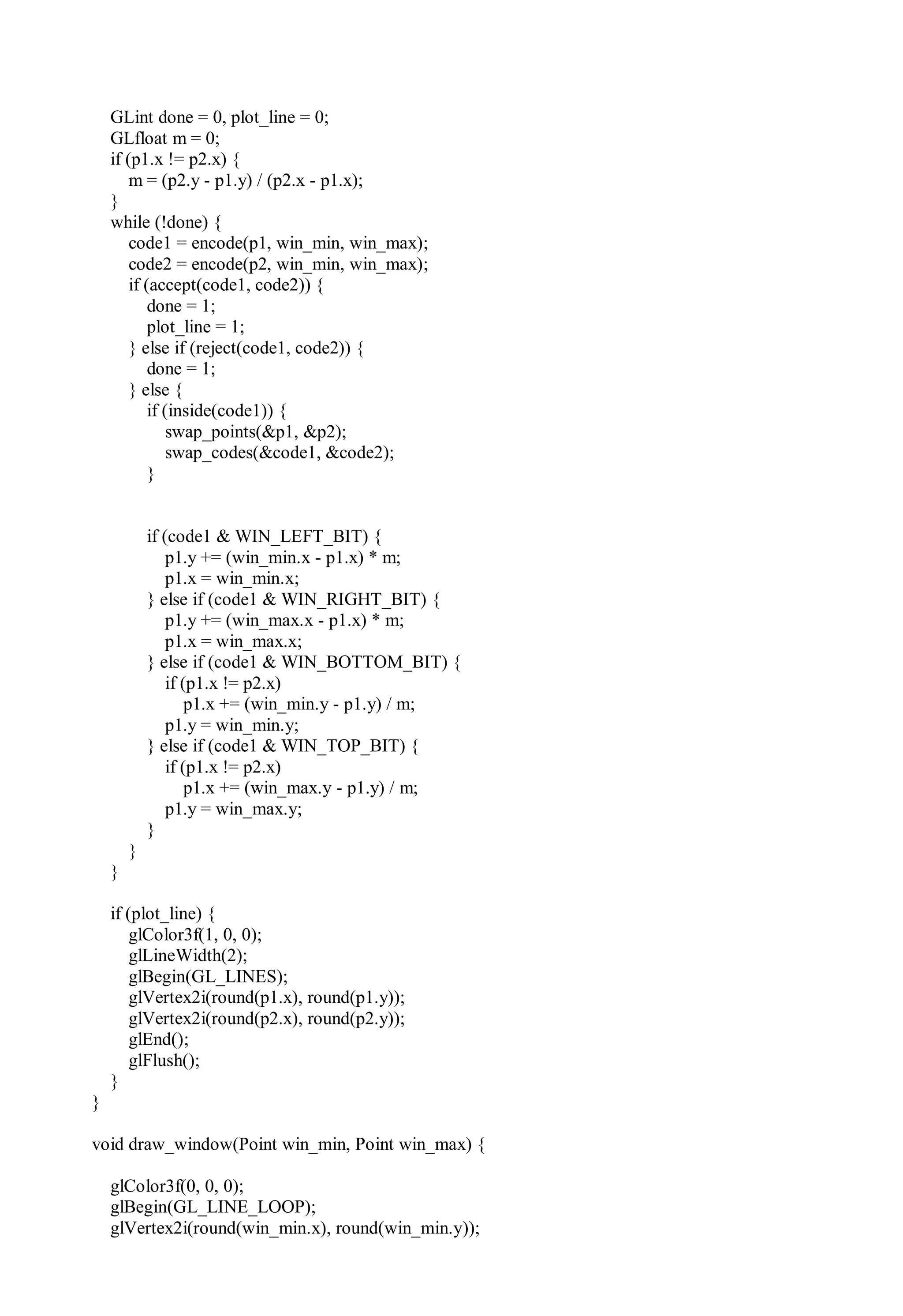 GLint done = 0, plot_line = 0;
GLfloat m = 0;
if (p1.x != p2.x) {
m = (p2.y - p1.y) / (p2.x - p1.x);
}
while (!done) {
code1 = encode(p1, win_min, win_max);
code2 = encode(p2, win_min, win_max);
if (accept(code1, code2)) {
done = 1;
plot_line = 1;
} else if (reject(code1, code2)) {
done = 1;
} else {
if (inside(code1)) {
swap_points(&p1, &p2);
swap_codes(&code1, &code2);
}
if (code1 & WIN_LEFT_BIT) {
p1.y += (win_min.x - p1.x) * m;
p1.x = win_min.x;
} else if (code1 & WIN_RIGHT_BIT) {
p1.y += (win_max.x - p1.x) * m;
p1.x = win_max.x;
} else if (code1 & WIN_BOTTOM_BIT) {
if (p1.x != p2.x)
p1.x += (win_min.y - p1.y) / m;
p1.y = win_min.y;
} else if (code1 & WIN_TOP_BIT) {
if (p1.x != p2.x)
p1.x += (win_max.y - p1.y) / m;
p1.y = win_max.y;
}
}
}
if (plot_line) {
glColor3f(1, 0, 0);
glLineWidth(2);
glBegin(GL_LINES);
glVertex2i(round(p1.x), round(p1.y));
glVertex2i(round(p2.x), round(p2.y));
glEnd();
glFlush();
}
}
void draw_window(Point win_min, Point win_max) {
glColor3f(0, 0, 0);
glBegin(GL_LINE_LOOP);
glVertex2i(round(win_min.x), round(win_min.y));
 
