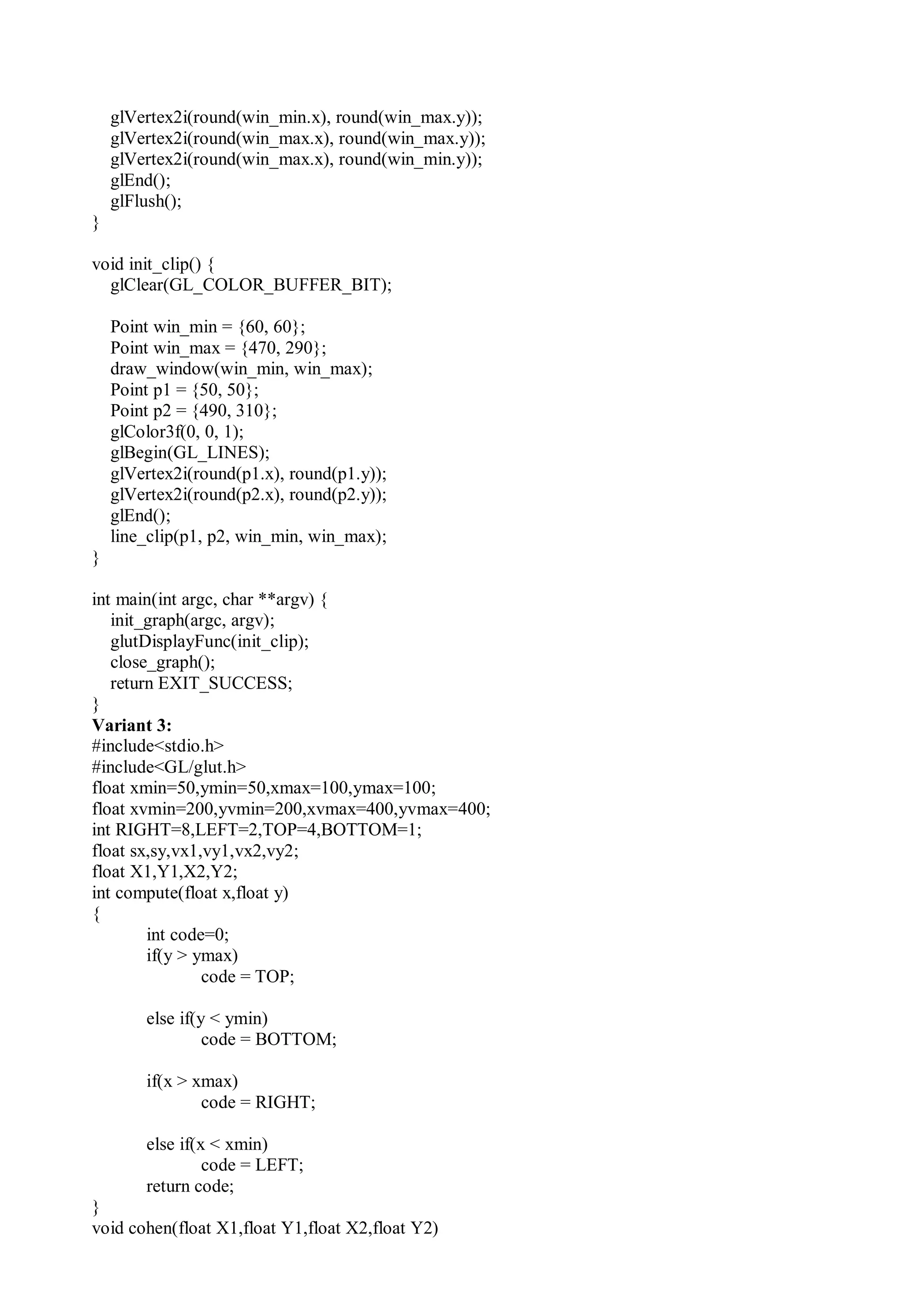 glVertex2i(round(win_min.x), round(win_max.y));
glVertex2i(round(win_max.x), round(win_max.y));
glVertex2i(round(win_max.x), round(win_min.y));
glEnd();
glFlush();
}
void init_clip() {
glClear(GL_COLOR_BUFFER_BIT);
Point win_min = {60, 60};
Point win_max = {470, 290};
draw_window(win_min, win_max);
Point p1 = {50, 50};
Point p2 = {490, 310};
glColor3f(0, 0, 1);
glBegin(GL_LINES);
glVertex2i(round(p1.x), round(p1.y));
glVertex2i(round(p2.x), round(p2.y));
glEnd();
line_clip(p1, p2, win_min, win_max);
}
int main(int argc, char **argv) {
init_graph(argc, argv);
glutDisplayFunc(init_clip);
close_graph();
return EXIT_SUCCESS;
}
Variant 3:
#include<stdio.h>
#include<GL/glut.h>
float xmin=50,ymin=50,xmax=100,ymax=100;
float xvmin=200,yvmin=200,xvmax=400,yvmax=400;
int RIGHT=8,LEFT=2,TOP=4,BOTTOM=1;
float sx,sy,vx1,vy1,vx2,vy2;
float X1,Y1,X2,Y2;
int compute(float x,float y)
{
int code=0;
if(y > ymax)
code = TOP;
else if(y < ymin)
code = BOTTOM;
if(x > xmax)
code = RIGHT;
else if(x < xmin)
code = LEFT;
return code;
}
void cohen(float X1,float Y1,float X2,float Y2)
 