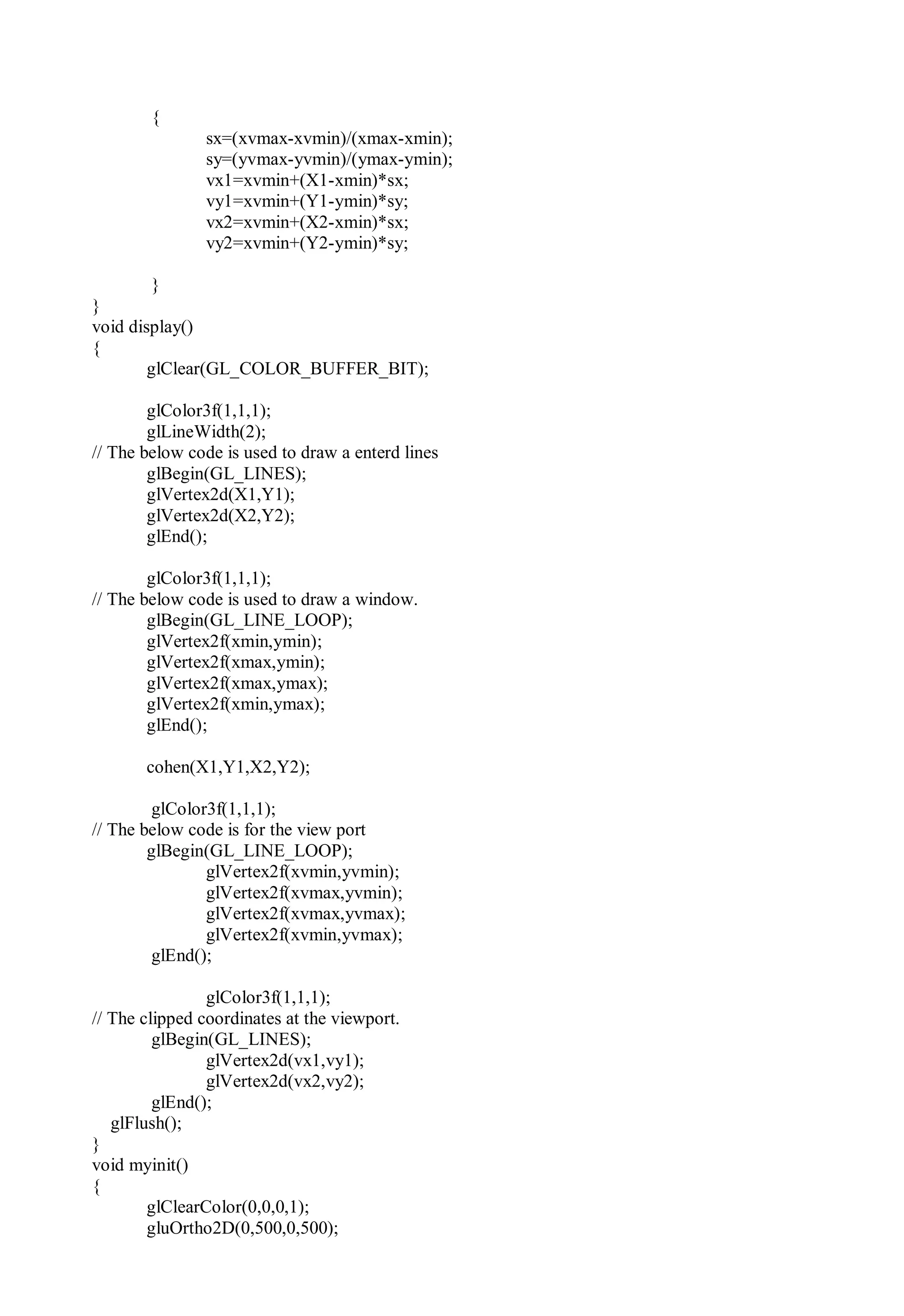 {
sx=(xvmax-xvmin)/(xmax-xmin);
sy=(yvmax-yvmin)/(ymax-ymin);
vx1=xvmin+(X1-xmin)*sx;
vy1=xvmin+(Y1-ymin)*sy;
vx2=xvmin+(X2-xmin)*sx;
vy2=xvmin+(Y2-ymin)*sy;
}
}
void display()
{
glClear(GL_COLOR_BUFFER_BIT);
glColor3f(1,1,1);
glLineWidth(2);
// The below code is used to draw a enterd lines
glBegin(GL_LINES);
glVertex2d(X1,Y1);
glVertex2d(X2,Y2);
glEnd();
glColor3f(1,1,1);
// The below code is used to draw a window.
glBegin(GL_LINE_LOOP);
glVertex2f(xmin,ymin);
glVertex2f(xmax,ymin);
glVertex2f(xmax,ymax);
glVertex2f(xmin,ymax);
glEnd();
cohen(X1,Y1,X2,Y2);
glColor3f(1,1,1);
// The below code is for the view port
glBegin(GL_LINE_LOOP);
glVertex2f(xvmin,yvmin);
glVertex2f(xvmax,yvmin);
glVertex2f(xvmax,yvmax);
glVertex2f(xvmin,yvmax);
glEnd();
glColor3f(1,1,1);
// The clipped coordinates at the viewport.
glBegin(GL_LINES);
glVertex2d(vx1,vy1);
glVertex2d(vx2,vy2);
glEnd();
glFlush();
}
void myinit()
{
glClearColor(0,0,0,1);
gluOrtho2D(0,500,0,500);
 