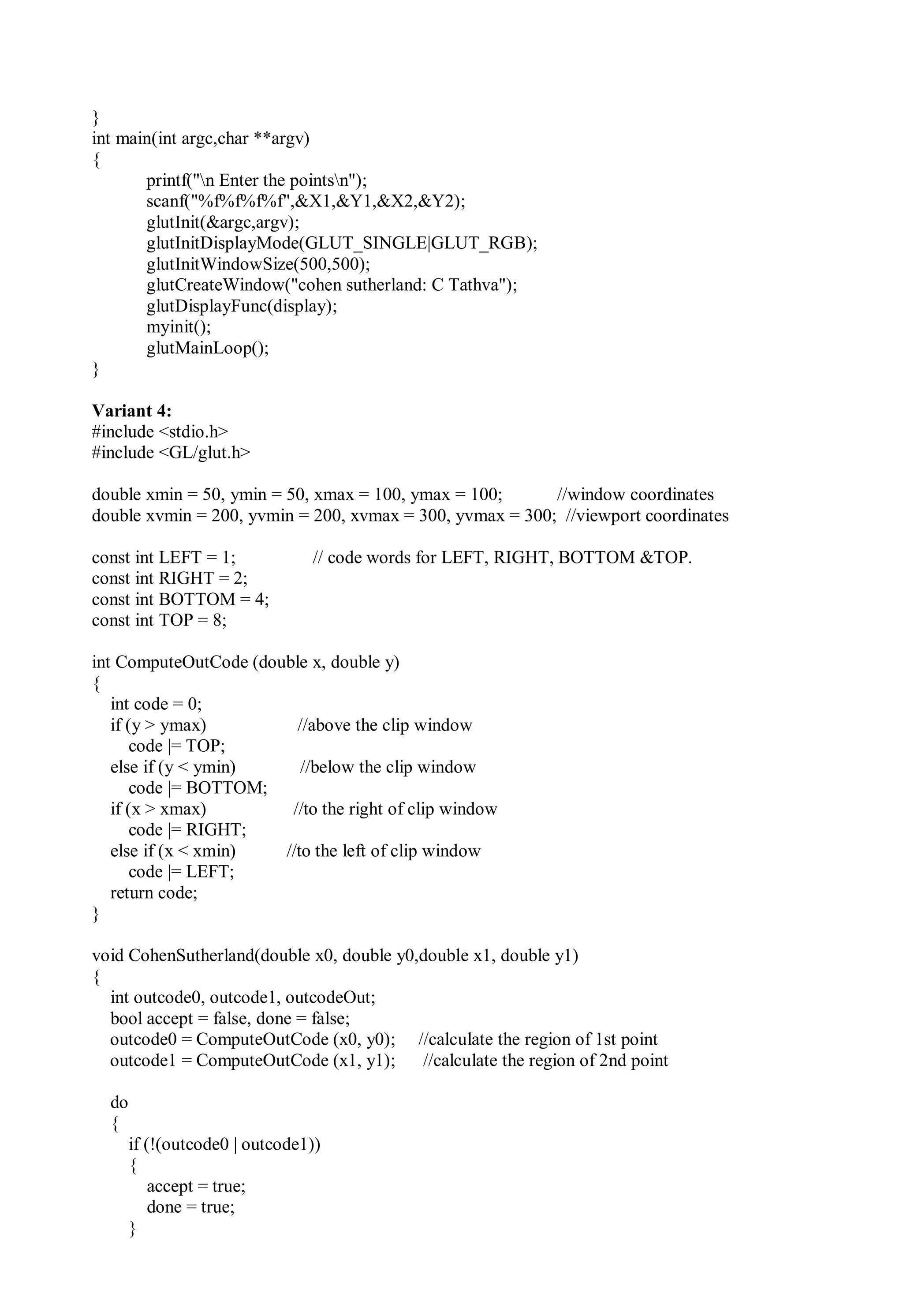 }
int main(int argc,char **argv)
{
printf("n Enter the pointsn");
scanf("%f%f%f%f",&X1,&Y1,&X2,&Y2);
glutInit(&argc,argv);
glutInitDisplayMode(GLUT_SINGLE|GLUT_RGB);
glutInitWindowSize(500,500);
glutCreateWindow("cohen sutherland: C Tathva");
glutDisplayFunc(display);
myinit();
glutMainLoop();
}
Variant 4:
#include <stdio.h>
#include <GL/glut.h>
double xmin = 50, ymin = 50, xmax = 100, ymax = 100; //window coordinates
double xvmin = 200, yvmin = 200, xvmax = 300, yvmax = 300; //viewport coordinates
const int LEFT = 1; // code words for LEFT, RIGHT, BOTTOM &TOP.
const int RIGHT = 2;
const int BOTTOM = 4;
const int TOP = 8;
int ComputeOutCode (double x, double y)
{
int code = 0;
if (y > ymax) //above the clip window
code |= TOP;
else if (y < ymin) //below the clip window
code |= BOTTOM;
if (x > xmax) //to the right of clip window
code |= RIGHT;
else if (x < xmin) //to the left of clip window
code |= LEFT;
return code;
}
void CohenSutherland(double x0, double y0,double x1, double y1)
{
int outcode0, outcode1, outcodeOut;
bool accept = false, done = false;
outcode0 = ComputeOutCode (x0, y0); //calculate the region of 1st point
outcode1 = ComputeOutCode (x1, y1); //calculate the region of 2nd point
do
{
if (!(outcode0 | outcode1))
{
accept = true;
done = true;
}
 